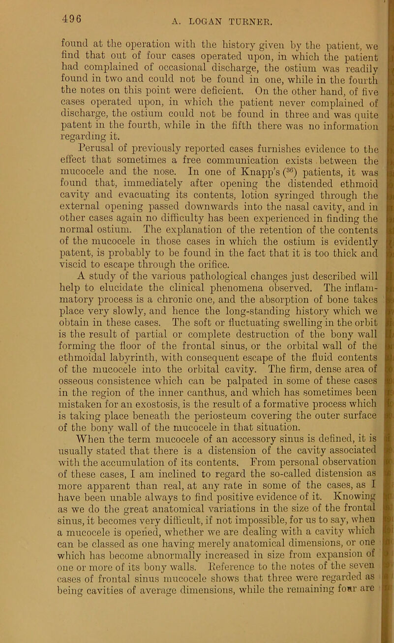 found at the operation with the history given by the patient, we find that out of four cases operated upon, in which the patient had complained of occasional discharge, the ostium was readily found in two and could not be found in one, while in the fourth the notes on this point were deficient. On the other hand, of five cases operated upon, in which the patient never complained of discharge, the ostium could not be found in three and was quite patent in the fourth, while in the fifth there was no information regarding it. Perusal of previously reported cases furnishes evidence to the effect that sometimes a free communication exists between the mucocele and the nose. In one of Knapp’s (36) patients, it was found that, immediately after opening the distended ethmoid cavity and evacuating its contents, lotion syringed through the external opening passed downwards into the nasal cavity, and in other cases again no difficulty has been experienced in finding the normal ostium. The explanation of the retention of the contents of the mucocele in those cases in which the ostium is evidently patent, is probably to be found in the fact that it is too thick and viscid to escape through the orifice. A study of the various pathological changes just described will help to elucidate the clinical phenomena observed. The inflam- matory process is a chronic one, and the absorption of bone takes place very slowly, and hence the long-standing history which we obtain in these cases. The soft or fluctuating swelling in the orbit is the result of partial or complete destruction of the bony wall forming the floor of the frontal sinus, or the orbital wall of the ethmoidal labyrinth, with consequent escape of the fluid contents of the mucocele into the orbital cavity. The firm, dense area of osseous consistence which can be palpated in some of these cases in the region of the inner canthus, and which has sometimes been mistaken for an exostosis, is the result of a formative process which is taking place beneath the periosteum covering the outer surface of the bony wall of the mucocele in that situation. When the term mucocele of an accessory sinus is defined, it is usually stated that there is a distension of the cavity associated with the accumulation of its contents. From personal observation of these cases, I am inclined to regard the so-called distension as more apparent than real, at any rate in some of the cases, as I have been unable always to find positive evidence of it. Knowing as we do the great anatomical variations in the size of the frontal sinus, it becomes very difficult, if not impossible, for us to say, when a mucocele is opened, whether we are dealing with a cavity which can be classed as one having merely anatomical dimensions, or one which has become abnormally increased in size from expansion of one or more of its bony walls. Keference to the notes of the seven cases of frontal sinus mucocele shows that three were regarded as being cavities of average dimensions, while the remaining fonr are