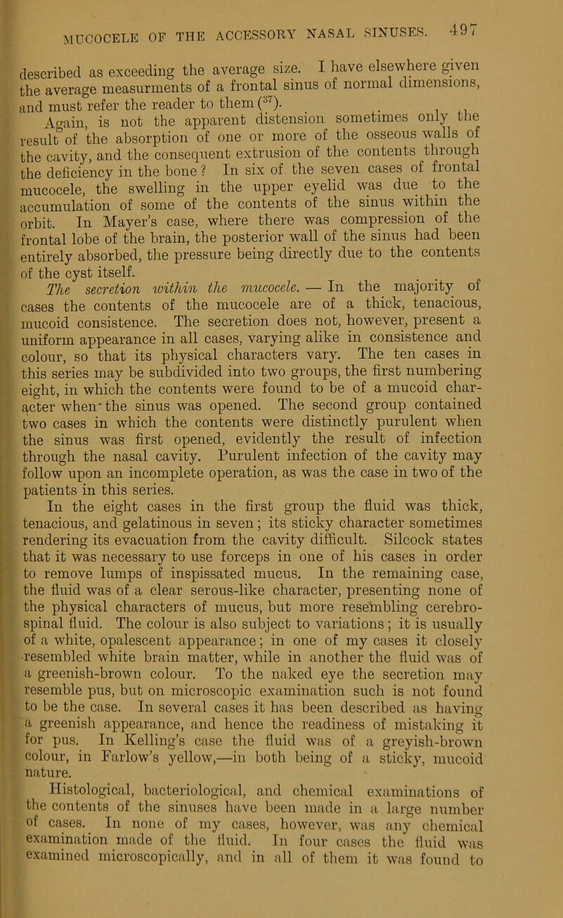 described as exceeding the average size. I have elsewhere given the average measurments of a frontal sinus of normal dimensions, and must refer the reader to them (37). Again, is not the apparent distension sometimes only the result of the absorption of one or more of the osseous walls of the cavity, and the consequent extrusion of the contents through the deficiency in the bone ? In six of the seven cases of frontal mucocele, the swelling in the upper eyelid was due to the accumulation of some of the contents of the sinus within the orbit. In Mayer’s case, where there was compression of the frontal lobe of the brain, the posterior wall of the sinus had been entirely absorbed, the pressure being directly due to the contents of the cyst itself. The secretion within the mucocele. — In the majority of cases the contents of the mucocele are of a thick, tenacious, mucoid consistence. The secretion does not, however, present a uniform appearance in all cases, varying alike in consistence and colour, so that its physical characters vary. The ten cases in this series may be subdivided into two groups, the first numbering eight, in which the contents were found to be of a mucoid char- acter when' the sinus was opened. The second group contained two cases in which the contents were distinctly purulent when the sinus was first opened, evidently the result of infection through the nasal cavity. Purulent infection of the cavity may follow upon an incomplete operation, as was the case in two of the patients in this series. In the eight cases in the first group the fluid was thick, tenacious, and gelatinous in seven; its sticky character sometimes rendering its evacuation from the cavity difficult. Silcock states that it was necessary to use forceps in one of his cases in order to remove lumps of inspissated mucus. In the remaining case, the fluid was of a clear serous-like character, presenting none of the physical characters of mucus, but more reseinbling cerebro- spinal fluid. The colour is also subject to variations ; it is usually of a white, opalescent appearance; in one of my cases it closely resembled white brain matter, while in another the fluid was of a greenish-brown colour. To the naked eye the secretion may resemble pus, but on microscopic examination such is not found to be the case. In several cases it has been described as having a greenish appearance, and hence the readiness of mistaking it for pus. In Kelling’s case the fluid was of a greyish-brown colour, in Farlow’s yellow,—in both being of a sticky, mucoid nature. Histological, bacteriological, and chemical examinations of the contents of the sinuses have been made in a large number of cases. In none of my cases, however, was any chemical examination made of the fluid. In four cases the fluid was examined microscopically, and in all of them it was found to