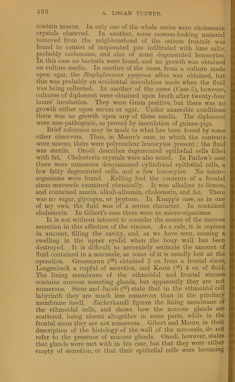 contain mucus. In only one of the whole series were cholesterin crystals observed. In another, some caseous-looking material removed from the neighbourhood of the ostium frontale was found to consist of inspissated pus infiltrated with lime salts, probably carbonates, and also of some degenerated leucocytes. In this case no bacteria were found, and no growth was obtained on culture media. In another of the cases, from a culture made upon agar, the Staphylococcus pyogenes albus was obtained, but this was probably an accidental inoculation made when the fluid was being collected. In another of the cases (Case 5), however, cultures of diplococci were obtained upon broth after twenty-four hours’ incubation. They were Gram positive, but there was no growth either upon serum or agar. Under anaerobic conditions there was no growth upon any of these media. The diplococci were non-pathogenic, as proved by inoculation of guinea-pigs. Brief reference may be made to what has been found by some other observers. Thus, in Moure’s case, in which the contents were mucus, there were polynuclear leucocytes present; the fluid was sterile. Onodi describes degenerated epithelial cells filled with fat. Cholesterin crystals were also noted. In Farlow’s case there were numerous desquamated cylindrical epithelial cells, a few fatty degenerated cells, and a few leucocytes. ISTo micro- organisms were found. Kelling had the contents of a frontal sinus mucocele examined chemically. It was alkaline to litmus, and contained mucin, alkali-albumin, cholesterin, and fat. There was no sugar, glycogen, or peptone. In Knapp’s case, as in one of my own, the fluid was of a serous character. In contained cholesterin. In Gibert’s case there were no micro-organisms. It is not without interest to consider the source of the mucous secretion in this affection of the sinuses. As a rule, it is copious in amount, filling the cavity, and, as we have seen, causing a swelling in the upper eyelid when the bony wall has been destroyed. It is difficult to accurately estimate the amount of fluid contained in a mucocele, as some of it is usually lost at the operation. Grossmann (38) obtained 2 oz. from a frontal sinus, Langenbeck a cupful of secretion, and Keate (39) 4 oz. of fluid. The lining membrane of the ethmoidal and frontal sinuses contains mucous secreting glands, but apparently they are not numerous. Sieur and Jacob (40) state that in the ethmoidal cell labyrinth they are much less numerous than in the pituitary membrane itself. Zuckerkandl figures the lining membrane of the ethmoidal cells, and shows how the mucous glands are scattered, being absent altogether in some parts, while in the frontal sinus they are not numerous. Gibert and Moure, in their description of the histology of the wall of the mucocele, do not refer to the presence of mucous glands. Onodi, however, states that glands were met with in his case, but that they were either empty of secretion, or that their epithelial cells were becoming