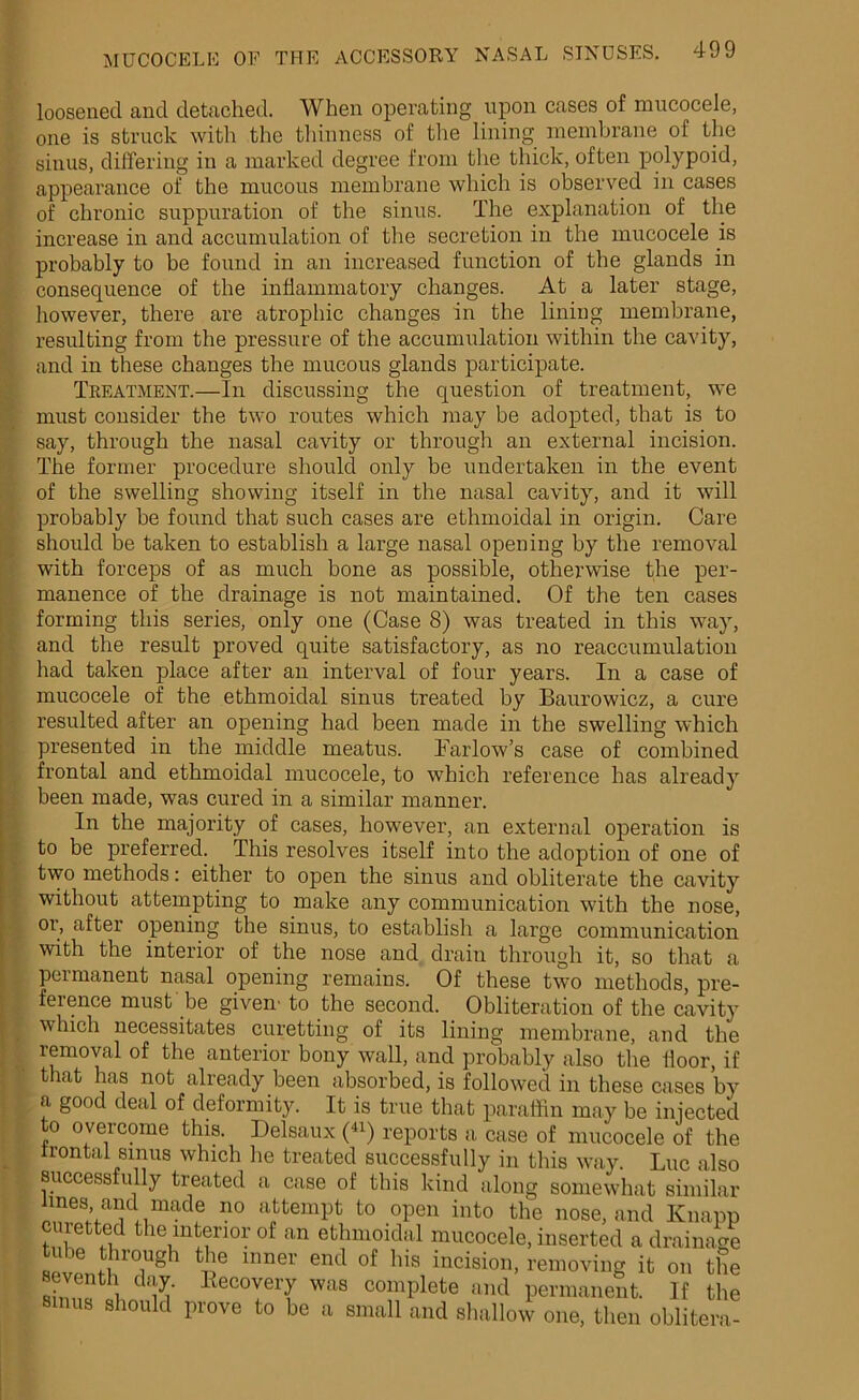 loosened and detached. When operating upon cases of mucocele, one is struck with the thinness of the lining membrane of the sinus, differing in a marked degree from the thick, often polypoid, appearance of the mucous membrane which is observed in cases of chronic suppuration of the sinus. The explanation of the increase in and accumulation of the secretion in the mucocele is probably to be found in an increased function of the glands in consequence of the inflammatory changes. At a later stage, however, there are atrophic changes in the lining membrane, resulting from the pressure of the accumulation within the cavity, and in these changes the mucous glands participate. Treatment.—In discussing the question of treatment, we must consider the two routes which may be adopted, that is to say, through the nasal cavity or through an external incision. The former procedure should only be undertaken in the event of the swelling showing itself in the nasal cavity, and it will probably be found that such cases are ethmoidal in origin. Care should be taken to establish a large nasal opening by the removal with forceps of as much bone as possible, otherwise the per- manence of the drainage is not maintained. Of the ten cases forming this series, only one (Case 8) was treated in this way, and the result proved quite satisfactory, as no reaccumulation had taken place after an interval of four years. In a case of mucocele of the ethmoidal sinus treated by Baurowicz, a cure resulted after an opening had been made in the swelling which presented in the middle meatus. Barlow’s case of combined frontal and ethmoidal mucocele, to which reference has already been made, was cured in a similar manner. In the majority of cases, however, an external operation is to be preferred. This resolves itself into the adoption of one of two methods: either to open the sinus and obliterate the cavity without attempting to make any communication with the nose, oi’, after opening the sinus, to establish a large communication with the interior of the nose and drain through it, so that a permanent nasal opening remains. Of these two methods, pre- ference must be given' to the second. Obliteration of the cavity which necessitates curetting of its lining membrane, and the removal of the anterior bony wall, and probably also the lloor, if that has not already been absorbed, is followed in these cases by a good deal of deformity. It is true that paraffin may be injected to overcome this. Delsaux (41) reports a case of mucocele of the frontal smus which he treated successfully in this way. Luc also successfully treated a case of this kind along somewhat similar lines, and made no attempt to open into the nose, and Knapp curetted the interior of an ethmoidal mucocele, inserted a drainage scvliihl0iUgh mner end °f hlB lncision> removing it on the seventh day. Recovery was complete and permanent. If the emus should prove to be a small and shallow one, then oblitera-