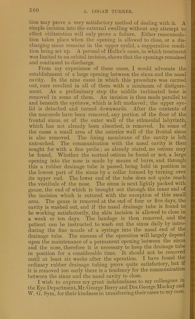 tion may prove a very satisfactory method of dealing with it. A simple incision into the external swelling without any attempt to effect obliteration will only prove a failure. Either reaccumula- tion takes place when the opening is allowed to close, or a dis- charging sinus remains in the upper eyelid, a suppurative condi- tion being set up. A perusal of Hulke’s cases, in which treatment was limited to an orbital incision, shows that the openings remained and continued to discharge. From my experience of these cases, I would advocate the establishment of a large opening between the sinus and the nasal cavity. In the nine cases in which this procedure was carried out, cure resulted in all of them with a minimum of disfigure- ment. As a preliminary step the middle turbinated bone is removed in some of them. An incision is then made parallel to and beneath the eyebrow, which is left unshaved; the upper eye- lid is detached and turned downwards. After the contents of the mucocele have been removed, any portion of the floor of the frontal sinus, or of the outer wall of the ethmoidal labyrinth, which has not already been absorbed, is removed. In some of the cases a small area of the anterior wall of the frontal sinus is also removed. The lining membrane of the cavity is left untouched. The communication with the nasal cavity is then sought for with a fine probe; as already stated, no ostium may be found. Whether the normal ostium be found or not, a large opening into the nose is made by means of burrs, and through this a rubber drainage tube is passed, being held in position in the lowest part of the sinus by a collar formed by turning over its upper end. The lower end of the tube does not quite reach the vestibule of the nose. The sinus is next lightly packed with gauze, the end of which is brought out through the inner end of the incision which is sutured with the exception of this small area. The gauze is removed at the end of four or five days, the cavity is washed out, and if the nasal drainage tube is found to be working satisfactorily, the skin incision is allowed to close in a week or ten days. The bandage is then removed, and the patient can be instructed to wash out the sinus daily by intro- ducing the fine nozzle of a syringe into the nasal end of the drainage tube. The success of the operation will largely depend upon the maintenance of a permanent opening between the sinus and the nose, therefore it is necessary to keep the drainage tube in position for a considerable time. It should not be removed until at least six weeks after the operation. I have found the ordinary rubber drainage tubing prove quite satisfactory, but if it is removed too early there is a tendency for the communication between the sinus and the nasal cavity to close. I wish to express my great indebtedness to my colleagues in the Eye Department,Mr. George Berry and Drs. George Mackay and W. G. Sym, for their kindness in transferring their cases to my caie.