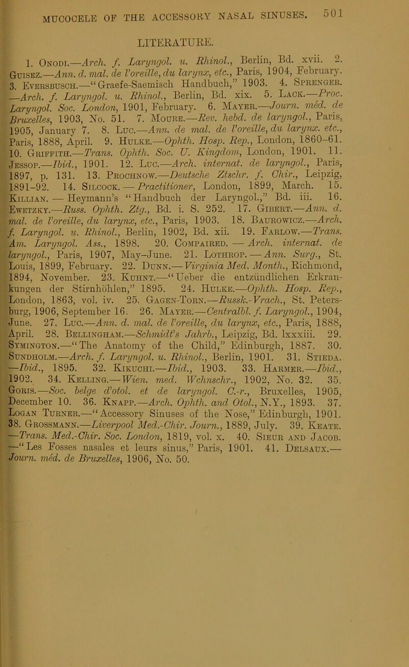 LITERATURE. 1. Onodi.—Arcli. f. Laryngol. u. Rhinol., Berlin, Bel. xvii. 2. Guisez.—Ann. d. rnal. de Voreille,du larynx, etc., Paris, 1904, February. 3. Eversbusch.—“ Graefe-Saemisch Handbuch,” 1903. 4. Sprenger. Arch. f. Laryngol. u. Rhinol., Berlin, Bd. xix. 5. Lack. Proc. : Laryngol. Soc. 'London, 1901, February. 6. Mayer.—Jo urn. med. de Bruxelles, 1903, No. 51. 7. Moure.—Rev. hebd. de laryngol, Paris, 1905, January 7. 8. Luc.—Ann. de mal. de Voreille,du larynx, etc., Paris, 1888, April. 9. Hulke.—Oplith. LIosp. Rep., London, 1860-61. 10. Griffith.—Trans. Ophth. Soc. U. Kingdom, London, 1901. 11. Jessop.—Ibid., 1901. 12. Luc.—Arch, internat. de lanjngol., Paris, 1897, p. 131. 13. Prochnow.—Deutsche Ztschr. f. Ghir., Leipzig, 1891-92. 14. Silcock.— Practitioner, London, 1899, March. 15. Killian. — Heymann’s “Handbuch der Laryngol.,” Bd. iii. 16. Ewetzky.—Russ. Ophth. Ztg., Bd. i. S. 252. 17. Gibert.—Ann. d. mat. de Voreille, du larynx, etc., Paris, 1903. 18. Baurowicz.—Arch, f. Laryngol. u. Rhinol., Berlin, 1902, Bd. xii. 19. Farlow.—Trans. Am. Laryngol. Ass., 1898. 20. Compaired. — Arch, internat. de ■■ laryngol, Paris, 1907, May-June. 21. Lothrop. — Ann. Surg., St. Louis, 1899, February. 22. Dunn.— Virginia Med. Month., Richmond, 1894, November. 23. Kuhnt.—“Ueber die entziindlichen Erkran- kungen der Stirnhohlen,” 1895. 24. Hulke.—Ophth. Hosp. Rep., London, 1863, vol. iv. 25. Gagen-Torn.—Russk.-Vrach., St. Peters- burg, 1906, September 16. 26. Mayer.—Centralbl. f. Laryngol, 1904, June. 27. Luc.—Ann. d. mal. de Voreille, du larynx, etc., Paris, 1888, April. 28. Bellingham.—Schmidt's Jahrb., Leipzig, Bd. lxxxiii. 29. Symington.—“The Anatomy of the Child,” Edinburgh, 1887. 30. Sundholm.—Arch. f. Laryngol. u. Rhinol, Berlin, 1901. 31. Stieda. —Ibid., 1895. 32. Kikuchi.—Ibid., 1903. 33. ITarmer.—Ibid., 1902. 34. Kelling.—Wien. med. Wchnschr., 1902, No. 32. 35. Goris.—Soc. beige cVotol. et de laryngol C.-r., Bruxelles, 1905, December 10. 36. Knapp.—Arch. Ophth. and Otol., N.Y., 1893. 37. Logan Turner.—“Accessory Sinuses of the Nose,” Edinburgh, 1901. 38. Grossmann.—Liverpool Med.-Chir. Journ., 1889, July. 39. Keate. —Trans. Med.-Chir. Soc. London, 1819, vol. x. 40. Sieur and Jacob. —“Les Fosses nasales et leurs sinus,” Paris, 1901. 41. Delsaux.— Journ. med. de Bruxelles, 1906, No. 50.
