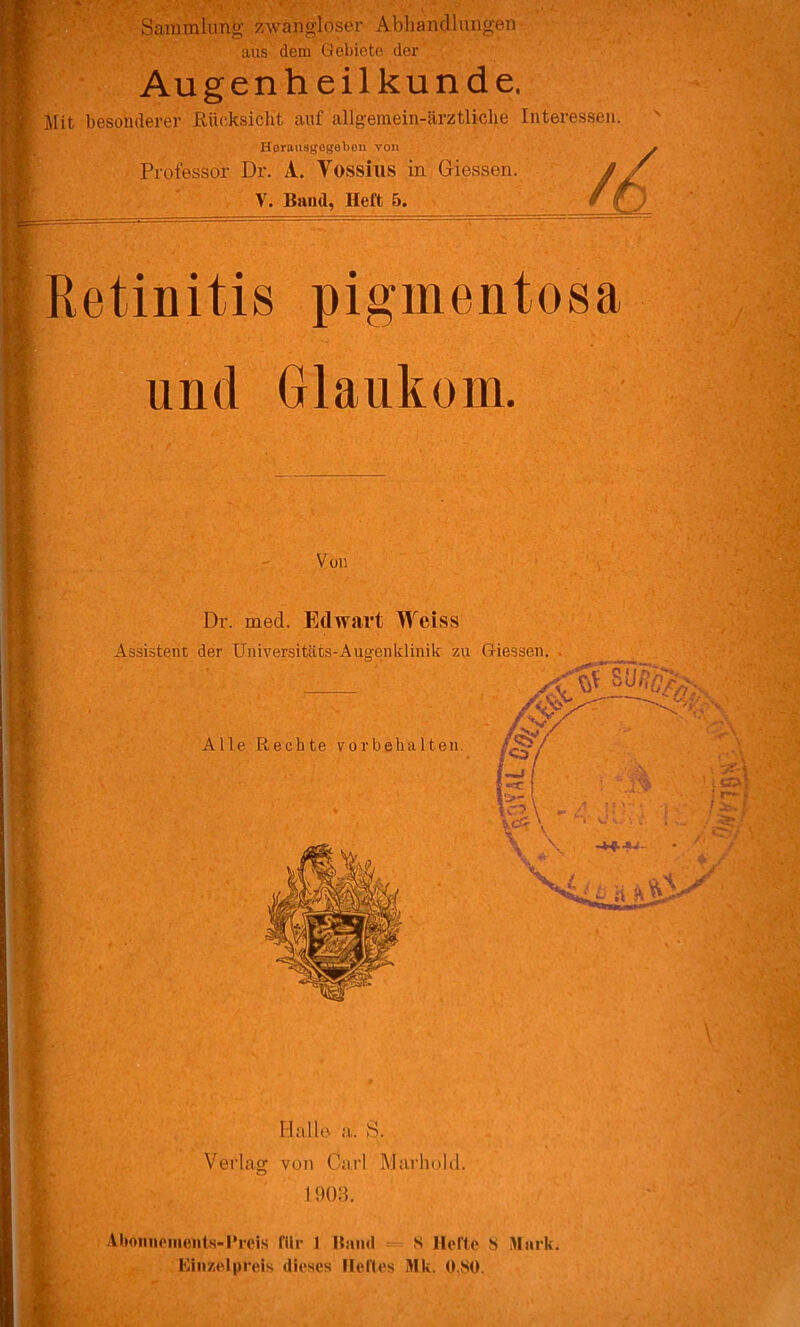 Sammlung zwangloser Abhandlungen aus dem Gebiete der Augenheilkunde. Jlit besonderer Eücksicht auf allgemein-ärztliclie Interessen. Horausgegebon von Professor Dr. A. Vossius in Giessen. V. Baud, Heft 5. Retinitis pigmentosa und Glaukom. Von w • < Dr. med. Edwart Weiss Assistent der Universitäts-Auo-enklinik zu Giessen. Alle Rechte Vorbehalten. Malle a,. S. Verlag von Carl Marhold. 1908. Abniinonients-Preis fllr 1 Band = S Hefte S Mark. Einzelpreis dieses Heltes Mk. 0,80.