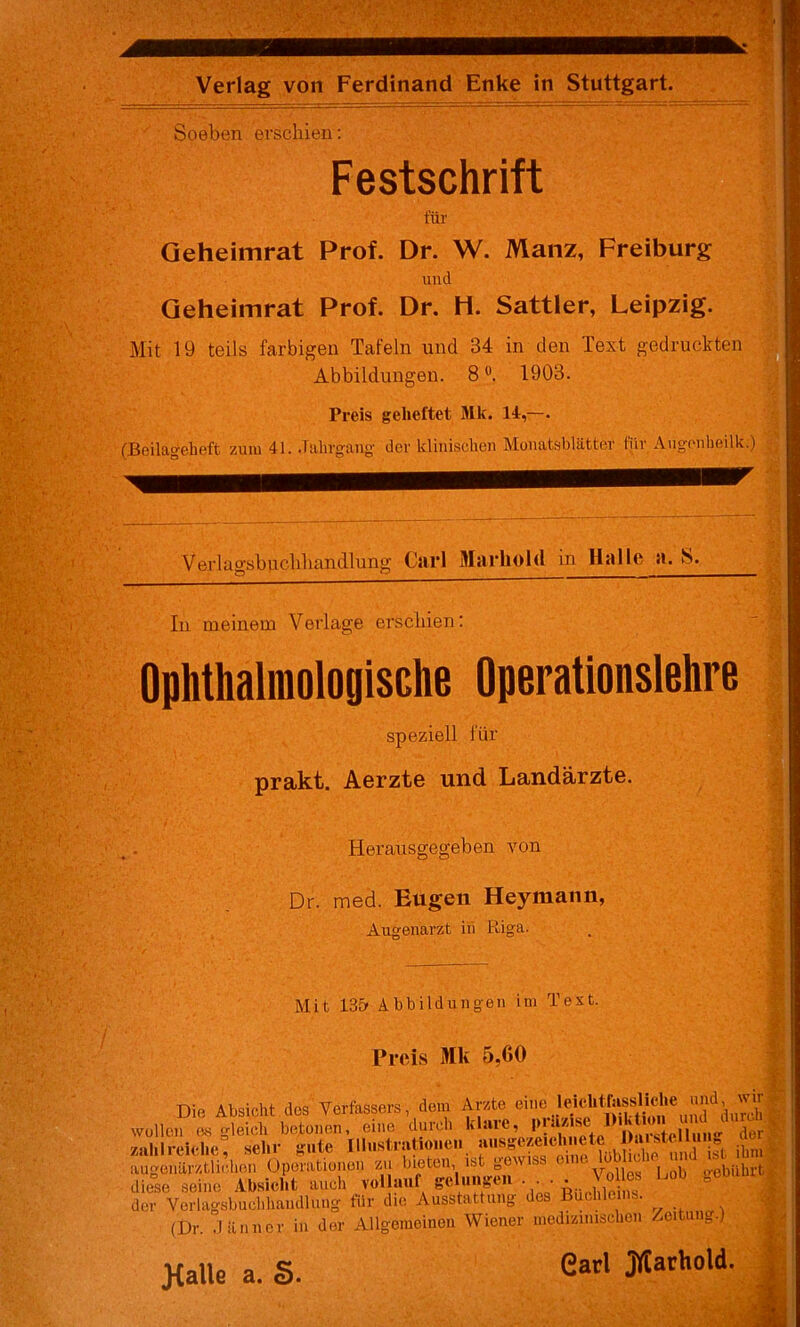 Soeben erschien; Festschrift für Geheimrat Prof. Dr. W. Manz, Freiburg und Qeheimrat Prof. Dr. H. Sattler, Leipzig.^ ^ Mit 19 teils farbigen Tafeln und 34 in den Text gedruckten;;^ Abbildungen. 8 1903. , * Preis geheftet Mk. 14,—. (Beilugeheft zuiu 41. .Tiihrgang der klinischen Monatsblätter für Augonlieilk.) II Verlacrsbuclihandlung Carl Marhold in Halle a. S. In meinem Verlage erschien; OphthalmologiSGhe Operationslehre speziell für ' prakt. Aerzte und Landärzte. ^ < . Herausgegeben von Dr. med. Eugen Heymann, Augenarzt in Riga. . - Mit 13& Abbildungen im Text. Preis Mk 5,60 Die Absicht des Verfassers, dem Arzte eine IcichlTassliehe ««d, wir;V| .vollen es^eich betonen, eine durch Mililreiehc sehr gute Illiistratioiien ausgezeichnete Jhusteini g t-. i Opo'atbn», » bbt«.. ist gowist diese seine Absicht aucli vollauf gelungei •' A-, i /*■ der Verlagsbucl.handlung für die Ausstattung des Büchleins. (Dr. .länncr in der Allgemeinen Wiener medizinischen Zeitung.) Jialle a. §. Carl jyCarhold.