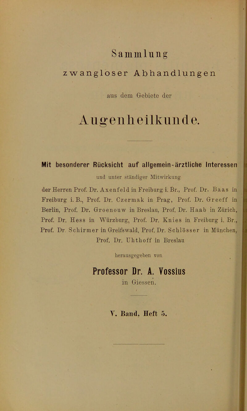 Sammlung zwangloser Abhandlungen aus dem Gebiete der A Ilgen lieilkiiD de. Mit besonderer Rücksicht auf allgemein-ärztliche Interessen und unter ständiger Mitwirkung der Herren Prof. Dr. Axenfeld in Freiburg i. Br., Prof Dr. Baas in Freiburg i. B., Prof. Dr. Czerinak in Prag, Prof Dr. Greeff in Berlin, Prof Dr. Groenouw in Breslau, Prof Dr. Haab in Zürich, Prof Dr. Hess in Würzburg, Prof Dr. Knies in Freiburg i. Br., Prof Dr. Schirmer in Greifswald, Prof Dr. Schlösser in München, Prof. Dr. Uhthoff in Breslau herausgegeben von Professor Dr. A. Vossius in Giessen.