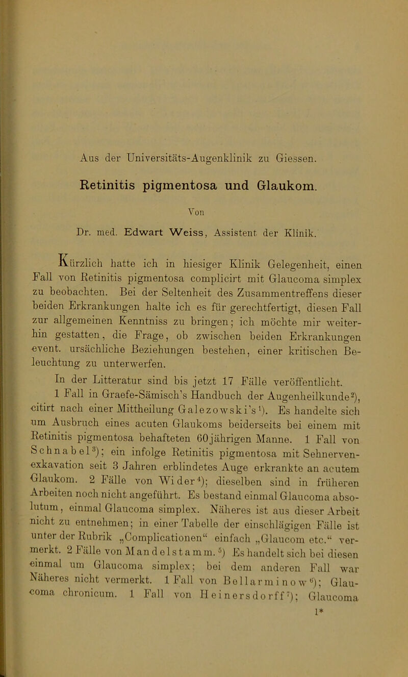 Aus der Universitäts-Augenklinik zu Giessen. Retinitis pigmentosa und Glaukom. Von Dr. med. Edwart Weiss, Assistent der Klinik. Kürzlich hatte ich in hiesiger Klinik Gelegenheit, einen Kall von Retinitis pigmentosa complicirt mit Glaucoma simplex zu beobachten. Bei der Seltenheit des Zusammentreffens dieser beiden Erkrankungen halte ich es für gerechtfertigt, diesen Fall zur allgemeinen Kenntniss zu bringen; ich möchte mir weiter- hin gestatten, die Frage, ob zwischen beiden Erkrankungen event. ursächliche Beziehungen bestehen, einer kritischen Be- leuchtung zu unterwerfen. In der Litteratur sind bis jetzt 17 Fälle veröffentlicht. 1 Fall in Graefe-Sämisch’s Handbuch der Augenheilkunde^), citirt nach einer Mittheilung Galezowski’s'). Es handelte sich um Ausbruch eines acuten Glaukoms beiderseits bei einem mit Retinitis pigmentosa behafteten 60jährigen Manne. 1 Fall von Schnabel3); ein infolge Retinitis pigmentosa mit Sehnerven- exkavation seit 3 Jahren erblindetes Auge erkrankte an acutem Glaukom. 2 Fälle von Wider“*); dieselben sind in früheren Arbeiten noch nicht angeführt. Es bestand einmal Glaucoma abso- lutum, einmal Glaucoma simplex. Näheres ist aus dieser Arbeit nicht zu entnehmen; in einer Tabelle der einschlägigen Fälle ist unter der Rubrik „Complicationen“ einfach „Glaucom etc.“ ver- merkt. 2 Fälle von M an d e 1 s t a m m.«) Es handelt sich bei diesen einmal um Glaucoma simplex; bei dem anderen Fall war Näheres nicht vermerkt. 1 Fall von Be 1 lar m i n o w **); Glau- coma chronicum. 1 Fall von H e i nersdo rff B; Glaucoma 1*