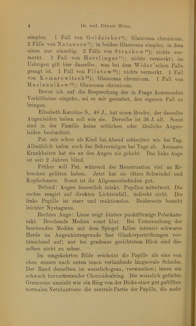 simplex. 1 Fall von Gol dzieher®); Glaucoma chronicum. 2 Fälle von Natanson®); in beiden Glaucoma simplex, in dem einen nur einseitig. 2 Fälle von Strachow^°); nichts ver- merkt. 1 Fall von H errl inger); nichts vermerkt; im Uebrigen gilt hier dasselbe, was bei dem Wider’sehen Falle gesagt ist. 1 Fall von Filatow^o); nichts vermerkt. 1 Fall von Komarowitsch 2t); Glaucoma chronicum. 1 Fall von Maslennik 0 w --); Glaucoma chronicum. Bevor ich auf die Besprechung der in Frage kommenden Verhältnisse eingehe, sei es mir gestattet, den eigenen Fall zu bringen. Elisabeth Karoline S., 48 J., hat einen Bruder, der dasselbe Augenleiden haben soll wie sie. Derselbe ist 36 J. alt. Sonst sind in der Familie keine erblichen oder ähnliche Augen- leiden beobachtet. Pat. sah schon als Kind bei Abend schlechter wie bei Tao-. o Allmählich nahm auch das Sehvermögen bei Tage ab. Aeussere Krankheiten hat sie an den Augen nie gehabt. Das linke Auge ist seit 2 Jahren blind. Früher will Pat. während der Menstruation viel an Er- brechen gelitten haben. Jetzt hat sie öfters Schwindel und Kopfschmerz. Sonst ist ihr Allgemeinbefinden gut. Befund: Augen äusserlich intakt. Pupillen mittelweit. Die rechte reagirt auf direkten Lichteinfall, indirekt nicht. Die linke Pupille ist starr und reaktionslos. Beiderseits besteht leichter Nystagmus. Kechtes Auge: Linse zeigt hintere punktförmige Polarkata- rakt. Brechende Medien sonst klar. Bei Untersuchung der brechenden Medien mit dem Spiegel fallen intensiv schwarze Herde im Augenhintergrunde fast Glaskörpertrübungen vor- täuschend auf; nur bei gradeaus gerichtetem Blick sind die- selben nicht zu sehen. Im umgekehrten Bilde erscheint die Papille als eine von oben aussen nach unten innen verlaufende längsovale Scheibe. Der Rand derselben ist weisslich-grau, verwaschen; innen ein schwach hervortretender Chorioidealring. Die weisslich gefärbte Grenzzone umzieht wie ein Ring von der Dicke einer gut gefüllten normalen Netzhautvene die zentrale Partie der Papille, die mehr