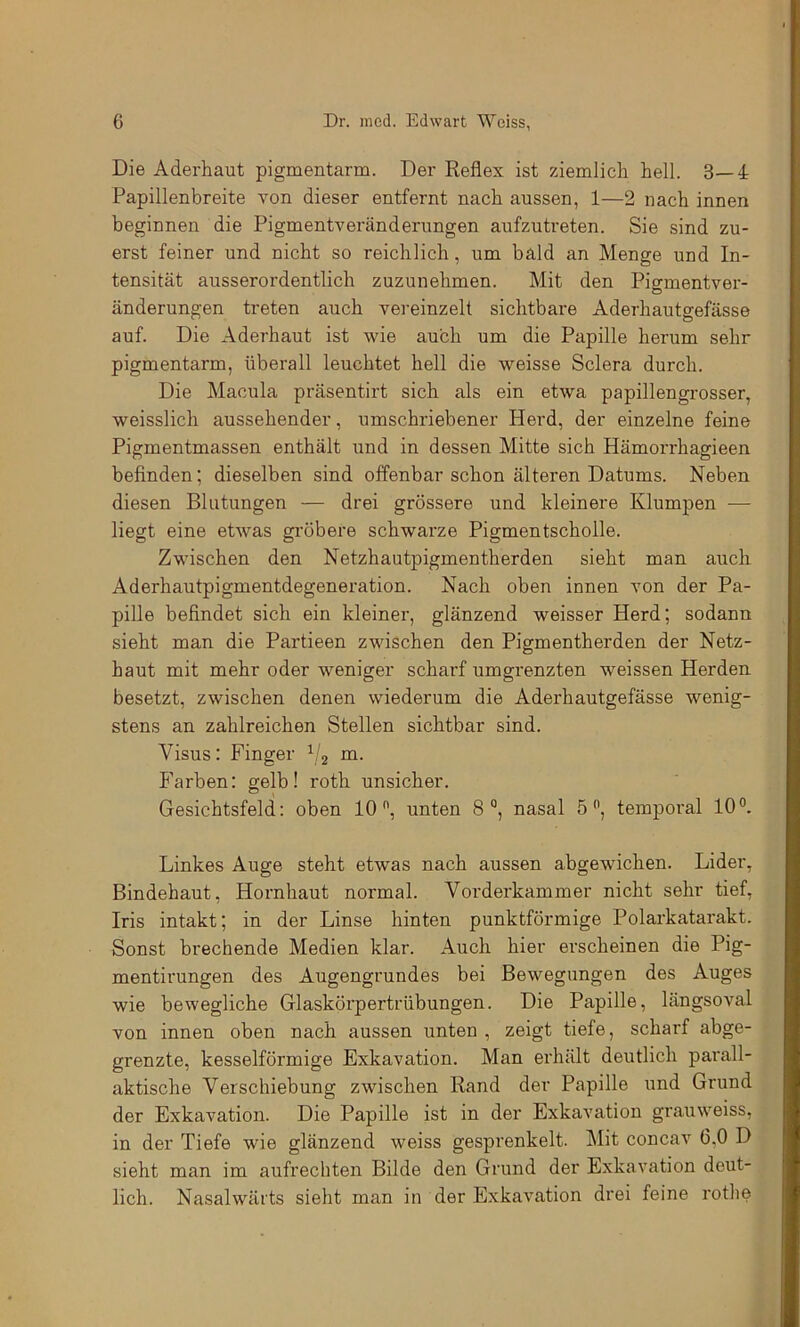 Die Aderhaut pigmentarm. Der Reflex ist ziemlich hell. 3—4 Papillenbreite von dieser entfernt nach aussen, 1—2 nach innen beginnen die Pigmentveränderungen aufzutreten. Sie sind zu- erst feiner und nicht so reichlich, um bald an Menge und In- tensität ausserordentlich zuzunehmen. Mit den Pigmentver- änderungen treten auch vereinzelt sichtbare Aderhautgefässe auf. Die Aderhaut ist wie auch um die Papille herum sehr pigmentarm, überall leuchtet hell die weisse Sclera durch. Die Macula präsentirt sich als ein etwa papillengrosser, weisslich aussehender, umschriebener Herd, der einzelne feine Pigmentmassen enthält und in dessen Mitte sich Hämorrhagieen befinden; dieselben sind offenbar schon älteren Datums. Neben diesen Blutungen — drei grössere und kleinere Klumpen — liegt eine etwas gröbere schwarze Pigmentscholle. Zwischen den Netzhautpigmentherden sieht man auch Aderhautpigmentdegeneration. Nach oben innen von der Pa- pille befindet sich ein kleiner, glänzend weisser Herd; sodann sieht man die Partieen zwischen den Pigmentherden der Netz- haut mit mehr oder weniger scharf umgrenzten weissen Herden besetzt, zwischen denen wiederum die Aderhautgefässe wenig- stens an zahlreichen Stellen sichtbar sind. Visus; Finger m. P^arben: gelb! roth unsicher, Gesichtsfeld: oben 10, unten 8, nasal 5, temporal 10. Linkes Auge steht etwas nach aussen abgewichen. Lider, Bindehaut, Hornhaut normal. Vorderkammer nicht sehr tief, Iris intakt; in der Linse hinten punktförmige Polarkatarakt. Sonst brechende Medien klar. Auch hier erscheinen die Pig- mentirungen des Augengrundes bei Bewegungen des Auges wie bewegliche Glaskörpertrübungen. Die Papille, längsoval von innen oben nach aussen unten , zeigt tiefe, scharf abge- grenzte, kesselförmige Exkavation. Man erhält deutlich parall- aktische Verschiebung zwischen Rand der Papille und Grund der Exkavation. Die Papille ist in der Exkavation grauweiss, in der Tiefe wie glänzend weiss gesprenkelt. Mit concav 6,0 D sieht man im aufrechten Bilde den Grund der Exkavation deut- lich. Nasalwärts sieht man in der Exkavation drei feine rothe