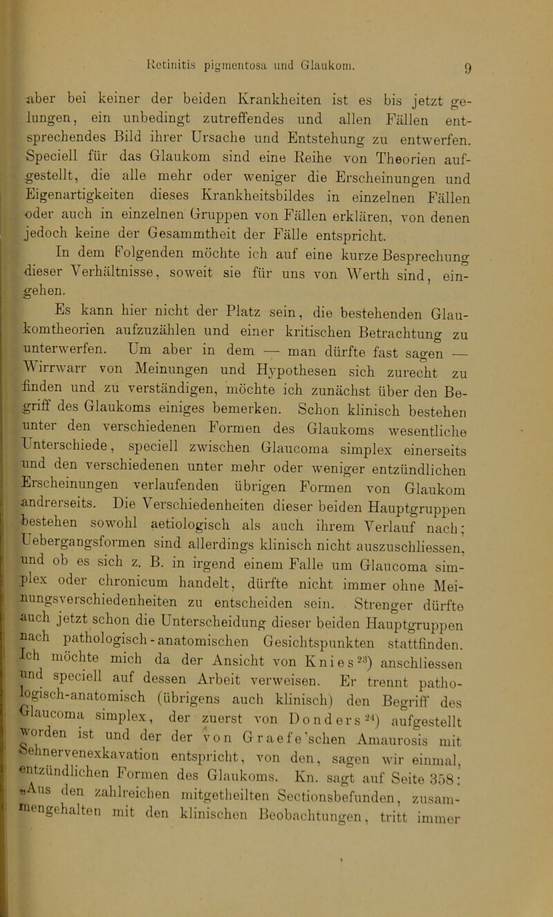 aber bei keiner der beiden Krankheiten ist es bis jetzt ge- lungen, ein unbedingt zutreffendes und allen Fällen ent- sprechendes Bild ihrer Ursache und Entstehung zu entwerfen. Speciell für das Glaukom sind eine Reihe von Theorien auf- gestellt, die alle mehr oder weniger die Erscheinungen und Eigenartigkeiten dieses Krankheitsbildes in einzelnen Fällen ■oder auch in einzelnen Gruppen von Fällen erklären, von denen jedoch keine der Gesammtheit der Fälle entspricht. In dem Folgenden möchte ich auf eine kurze Besprechung dieser Verhältnisse, soweit sie für uns von Werth sind, ein- gehen. Es kann hier nicht der Platz sein, die bestehenden Glau- komtheorien aufzuzählen und einer kritischen Betrachtung zu unterwerfen. Um aber in dem — man dürfte fast sagen Wirrwarr von Meinungen und Hypothesen sich zurecht zu finden und zu verständigen, möchte ich zunächst über den Be- griff des Glaukoms einiges bemerken. Schon klinisch bestehen unter den verschiedenen Formen des Glaukoms wesentliche Unterschiede, speciell zwischen Glaucoma simplex einerseits ■und den verschiedenen unter mehr oder weniger entzündlichen Erscheinungen verlaufenden übrigen Formen von Glaukom andrerseits. Die Verschiedenheiten dieser beiden Hauptgruppen bestehen sowohl aetiologisch als auch ihrem Verlauf nach: Uebergangsformen sind allerdings klinisch nicht auszuschliessen, und ob es sich z. B. in irgend einem Falle um Glaucoma sim- plex oder chronicum handelt, dürfte nicht immer ohne Mei- uungsverschiedenheiten zu entscheiden sein. Strenger dürfte auch jetzt schon die Unterscheidung dieser beiden Hauptgruppen uach pathologisch - anatomischen Gesichtspunkten stattfinden. Ich möchte mich da der Ansicht von Knies^^) anschliessen und speciell auf dessen Arbeit verweisen. Er trennt patho- ogisch-anatomisch (übrigens auch klinisch) den Begriff des laucoma Simplex, der zuerst von Do nd ers aufgestellt ^Orden ist und der der von Graefe'sehen Amaiirosis mit einervenexkavation entspricht, von den, sagen wir einmal «ntzündhehen Formen des Glaukoms. Kn. sagt auf Seite 358: « US den zahlreichen mitgetheilten Sectionsbefundeii, ziisam- uiengehalten mit den klinischen Beobachtungen, tritt immer