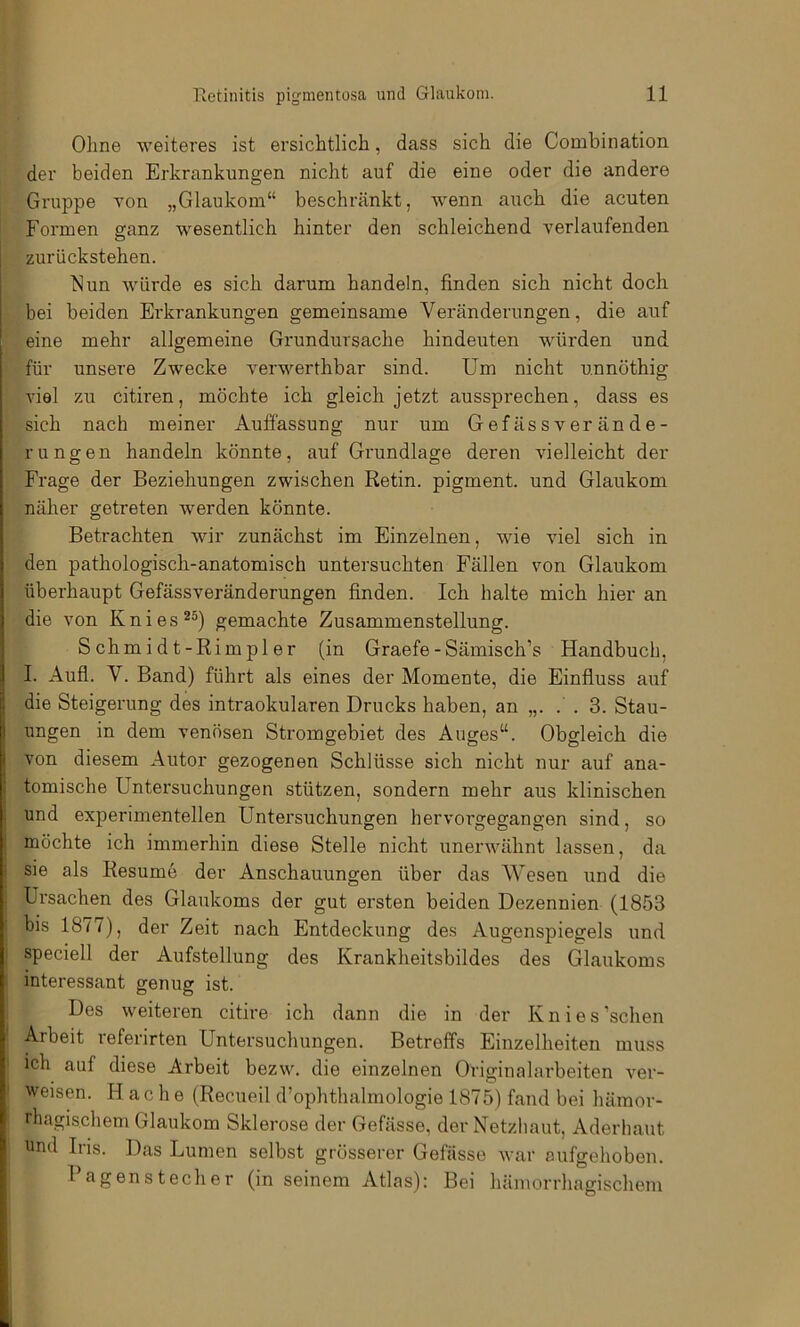 Ohne weiteres ist ersichtlich, dass sich die Combination der beiden Erkrankungen nicht auf die eine oder die andere Gruppe Ton „Glaukom“ beschränkt, wenn auch die acuten Formen ganz wesentlich hinter den schleichend verlaufenden zurückstehen. blun würde es sich darum handeln, finden sich nicht doch bei beiden Erkrankungen gemeinsame Veränderungen, die auf eine mehr allgemeine Grundursache hindeuten würden und für unsere Zwecke verwerthbar sind. Um nicht unnöthig Auel zu citiren, möchte ich gleich jetzt aussprechen, dass es sich nach meiner Auffassung nur um Gefässverände- rungen handeln könnte, auf Grundlage deren vielleicht der Frage der Beziehungen zwischen Retin. pigment. und Glaukom näher getreten werden könnte. Betrachten wir zunächst im Einzelnen, wie viel sich in den pathologisch-anatomisch untersuchten Fällen von Glaukom überhaupt Gefässveränderungen finden. Ich halte mich hier an die von Knies*®) gemachte Zusammenstellung. Schmidt-Rimpler (in Graefe-Sämisch’s Handbuch, I. Aufl. V. Band) führt als eines der Momente, die Einfluss auf die Steigerung des intraokularen Drucks haben, an „. .' . 3. Stau- ungen in dem venösen Stromgebiet des Auges“. Obgleich die von diesem Autor gezogenen Schlüsse sich nicht nur auf ana- tomische Untersuchungen stützen, sondern mehr aus klinischen und experimentellen Untersuchungen hervorgegangen sind, so möchte ich immerhin diese Stelle nicht unerwähnt lassen, da sie als Resume der Anschauungen über das Wesen und die Ursachen des Glaukoms der gut ersten beiden Dezennien (1853 bis 1877), der Zeit nach Entdeckung des Augenspiegels und speciell der Aufstellung des Krankheitsbildes des Glaukoms interessant genug ist. Des weiteren citire ich dann die in der Knies ’schen Arbeit referirten Untersuchungen. Betreffs Einzelheiten muss ich auf diese Arbeit bezw. die einzelnen Originalarbeiten ver- weisen. Hache (Recueil d’ophthalmologie 1875) fand bei hämor- rhagischem Glaukom Sklerose der Gefässe, der Netzhaut, Aderhaut und Iris. Das Lumen selbst grösserer Gefässe war aufgehoben. Pagen Stecher (in seinem Atlas): Bei hämorrhagischem