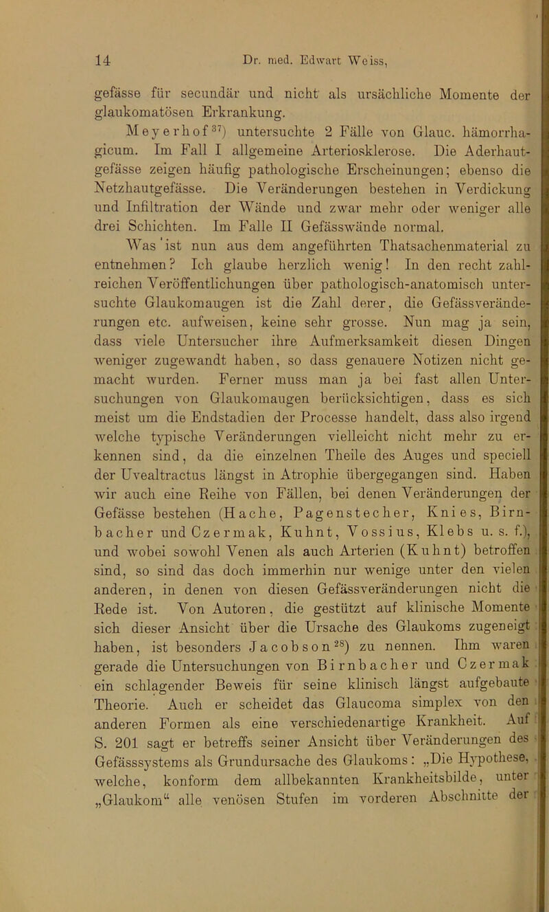 gefässe für secuudär und nicht als ursächliche Momente der glaukomatösen Erki’ankung. Meyerhof®’) untersuchte 2 Fälle von Glauc. hämorrha- gicum. Im Fall I allgemeine Arteriosklerose. Die Aderhaut- gefässe zeigen häufig pathologische Erscheinungen; ebenso die Netzhautgefässe. Die Veränderungen bestehen in Verdickung und Infiltration der Wände und zwar mehr oder weniger alle O drei Schichten. Im Falle II Gefässwände normal. Was ist nun aus dem angeführten Thatsachenmaterial zu entnehmen ? Ich glaube herzlich wenig! In den recht zahl- reichen Veröffentlichungen über pathologisch-anatomisch unter- suchte Glaukomaugen ist die Zahl derer, die Gefässverände- rungen etc. aufweisen, keine sehr grosse. Nun mag ja sein, dass viele Untersucher ihre Aufmerksamkeit diesen Dingen weniger zugewandt haben, so dass genauere Notizen nicht ge- macht wurden. Ferner muss man ja bei fast allen Unter- suchungen von Glaukomaugen berücksichtigen, dass es sich meist um die Endstadien der Processe handelt, dass also irgend welche typische Veränderungen vielleicht nicht mehr zu er- kennen sind, da die einzelnen Theile des Auges und speciell der Uvealtractus längst in Atrophie übergegangen sind. Haben Avir auch eine Reihe von Fällen, bei denen Veränderungen der Gefässe bestehen (Hache, Pagenstecher, Knies, Birn- bach e r und Gz e r mak, Kuhnt, Vo ss i us, Kleb s u. s. f.), und wobei sowohl Venen als auch Arterien (Kuhnt) betroffen sind, so sind das doch immerhin nur wenige unter den vielen anderen, in denen von diesen Gefässveränderungen nicht die Rede ist. Von Autoren, die gestützt auf klinische Momente sich dieser Ansicht über die Ursache des Glaukoms zugeneigt haben, ist besonders Jacobson®®) zu nennen. Ihm waren gerade die Untersuchungen von Birnbacher und Czermak ein schlagender Beweis für seine klinisch längst aufgebaute Theorie. Auch er scheidet das Glaucoma simplex von den anderen Formen als eine verschiedenartige Krankheit. Auf S. 201 sagt er betreffs seiner Ansicht über Veränderungen des Gefässsystems als Grundursache des Glaukoms; „Die HA'pothese, welche, konform dem allbekannten Krankheitsbilde, unter „Glaukom“ alle venösen Stufen im vorderen Abschnitte der