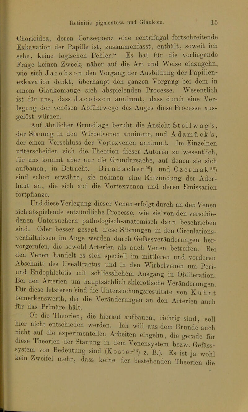 Cliorioidea, deren Consequenz eine centrifugal fortschreitende Exkavation der Papille ist, zusammenfasst, enthält, soweit ich sehe, keine logischen Fehler.“ Es hat für die vorliegende Frage keinen Zweck, näher auf die Art und Weise einzugehn, Avie sich Jacobson den Vorgang der Ausbildung der Papillen- exkaAmtion denkt, überhaupt den ganzen Vorgang bei dem in «inem Glaukomauge sich abspielenden Processe. Wesentlich ist für uns, dass Jacobson annimmt, dass durch eine Ver- legung der venösen Abführwege des Auges diese Processe aus- gelöst würden. Auf ähnlicher Grundlage beruht die Ansicht St eil w a g’s, ■der Stauung in den Wirbelvenen annimmt, und Adamück’s, der einen Verschluss der Vortexvenen annimmt. Im Einzelnen uüterscheiden sich die Theorien dieser Autoren zu wesentlich, für uns kommt aber nur die Grundursache, auf denen sie sich aufbauen, in Betracht. Birnb acher-®) und Czermak-*^) sind schon erAvähnt, sie nehmen eine Entzündung der Ader- haut an, die sich auf die Vortexvenen und deren Emissarien fortpflanze. Und diese Verlegung dieser Venen erfolgt durch an den Venen sich abspielende entzündliche Processe, wie sie' Amn den verschie- Jenen Untersuchern pathologisch-anatomisch dann beschrieben sind. Oder besser gesagt, diese Störungen in den Circulations- verhältnissen im Auge Averden durch Gefässveränderungen her- vorgerufen, die sowohl Arterien als auch Venen betreffen. Bei ■den Venen handelt es sich speciell im mittleren und vorderen Abschnitt des UA^ealtractus und in den Wirbelvenen um Peri- und Endophlebitis mit schliesslichem Ausgang in Obiiteration. Bei den Arterien um hauptsächlich sklerotische Veränderungen. Für diese letzteren sind die Untersuchungsresultate von K u h n t bemerkensAverth, der die Veränderungen an den Arterien auch für das Primäre hält. Ob die Theorien, die hierauf aufbauen, richtig sind, soll hier nicht entschieden Averden. Ich Avill aus dem Grunde auch nicht auf die experimentellen Arbeiten eingehn, die gerade für diese Theorien der Stauung in dem Venensystem bezw. Gefäss- system von Bedeutung sind (Koster^^) z. B.). Es ist ja Avohl kein Zweifel mehr, dass keine der bestehenden Theorien die