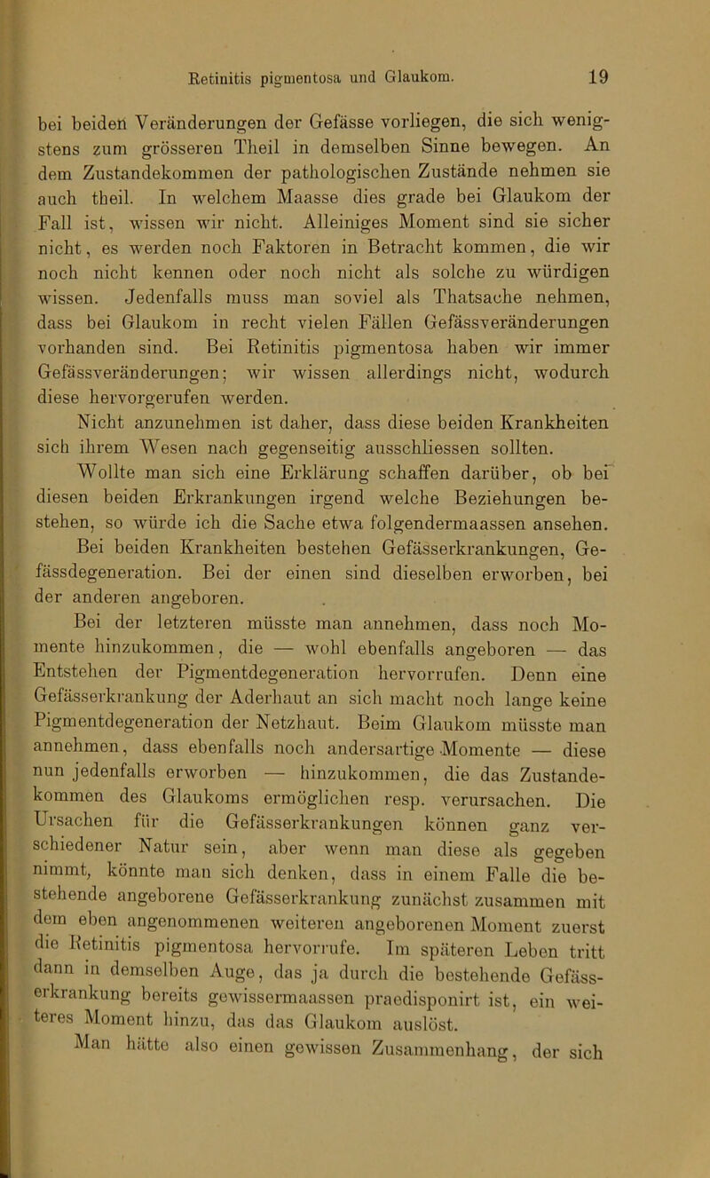 •MV •<•«*)( Eetinitis pigmentosa und Glaukom. 19 bei beiden Veränderungen der Gefässe vorliegen, die sich wenig- stens zum grösseren Tlieil in demselben Sinne bewegen. An dem Zustandekommen der pathologischen Zustände nehmen sie auch theil. In welchem Maasse dies grade bei Glaukom der Fall ist, wissen wir nicht. Alleiniges Moment sind sie sicher nicht, es werden noch Faktoren in Betracht kommen, die wir noch nicht kennen oder noch nicht als solche zu würdigen wissen. Jedenfalls muss man soviel als Thatsache nehmen, dass bei Glaukom in recht vielen Fällen Gefässveränderungen vorhanden sind. Bei Retinitis pigmentosa haben wir immer Gefässveränderungen; wir wissen allerdings nicht, wodurch diese hervorgerufen werden. Nicht anzunehmen ist daher, dass diese beiden Krankheiten sich ihrem Wesen nach gegenseitig ausschliessen sollten. Wollte man sich eine Erklärung schaffen darüber, ob bei diesen beiden Erkrankungen irgend welche Beziehungen be- stehen, so würde ich die Sache etwa folgendermaassen ansehen. Bei beiden Krankheiten bestehen Gefässerkrankungen, Ge- fässdegeneration. Bei der einen sind dieselben erworben, bei der anderen angeboren. Bei der letzteren müsste man annehmen, dass noch Mo- mente hinzukommen, die — wohl ebenfalls angeboren — das Entstehen der Pigmentdegeneration hervorrufen. Denn eine Gefässerkrankung der Aderhaut an sich macht noch lange keine Pigmentdegeneration der Netzhaut. Beim Glaukom müsste man annehmen, dass ebenfalls noch andersartige Momente — diese nun jedenfalls erworben — hinzukommen, die das Zustande- kommen des Glaukoms ermöglichen resp. verursachen. Die Ursachen für die Gefässerkrankungen können ganz ver- schiedener Natur sein, aber wenn man diese als gegeben nimmt, könnte man sich denken, dass in einem Falle die be- stehende angeborene Gefässerkrankung zunächst zusammen mit dom eben angenommenen weiteren angeborenen Moment zuerst die Retinitis pigmentosa hervorrufe. Im späteren Leben tritt dann in demselben Auge, das ja durch die bestehende Gefäss- orkrankung bereits gewissermaassen praodisponirt ist, ein wei- teres Moment hinzu, das das Glaukom auslöst. Man hätte also einen gewissen Zusammenhang, der sich