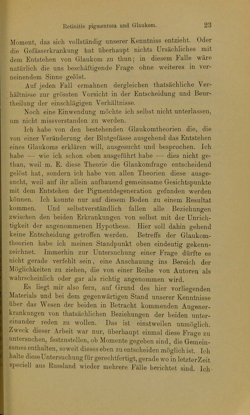 Moment, das sich vollständig unserer Kenntniss entzieht. Oder die Gefässerkrankung hat überhaupt nichts Ursächliches mit dem Entstehen von Glaukom zu thun; in diesem Falle wäre natürlich die uns beschäftigende Frage ohne weiteres in ver- neinendem Sinne gelöst. Auf jeden Fall ermahnen dergleichen thatsächliche Ver- hältnisse zur grössten Vorsicht in der Entscheidung und Beur- theilung der einschlägigen Verhältnisse. Noch eine Einwendung möchte ich selbst nicht unterlassen, um nicht missverstanden zu werden. Ich habe von den bestehenden Glaukomtheorien die, die von einer Veränderung der Blutgefässe ausgehend das Entstehen eines Glaukoms erklären will, ausgesucht und besprochen. Ich habe — wie ich schon oben ausgeführt habe ■— dies nicht ge- than, weil m. E. diese Theorie die Glaukomfrage entscheidend gelöst hat, sondern ich habe von allen Theorien diese ausge- sucht, weil auf ihr allein auf bauend gemeinsame Gesichtspunkte mit dem Entstehen der Pigmentdegeneration gefunden werden können. Ich konnte nur auf diesem Boden zu einem Resultat kommen. Und selbstverständlich fallen alle Beziehungen zwischen den beiden Erkrankungen von selbst mit der Unrich- tigkeit der angenommenen Hypothese. Hier soll dahin gehend keine Entscheidung getroffen werden. Betreffs der Glaukom- theorien habe ich meinen Standpunkt oben eindeutig gekenn- zeichnet. Immerhin zur Untersuchung einer Frage dürfte es nicht gerade verfehlt sein, eine Anschauung ins Bereich der Möglichkeiten zu ziehen, die von einer Reihe von Autoreu als wahrscheinlich oder gar als richtig angenommen wird. Es liegt mir also fern, auf Grund des hier vorliegenden Materials und bei dem gegenwärtigen Stand unserer Kenntnisse über das Wesen der beiden in Betracht kommenden Augener- krankungen von thatsächlichen Beziehungen der beiden unter- einander reden zu wollen. Das ist einstweilen unmöglich. Zweck dieser Arbeit war nur, überhaupt einmal diese Frage zu untersuchen, festzustellen, ob Momente gegeben sind, die Gemein- sames enthalten, soweit dieses eben zu entscheiden möglich ist. Ich halte dieseUntersüchung für gerechtfertigt, gerade wo in letzterZeit speciell aus Russland wieder mehrere Fälle berichtet sind. Ich-