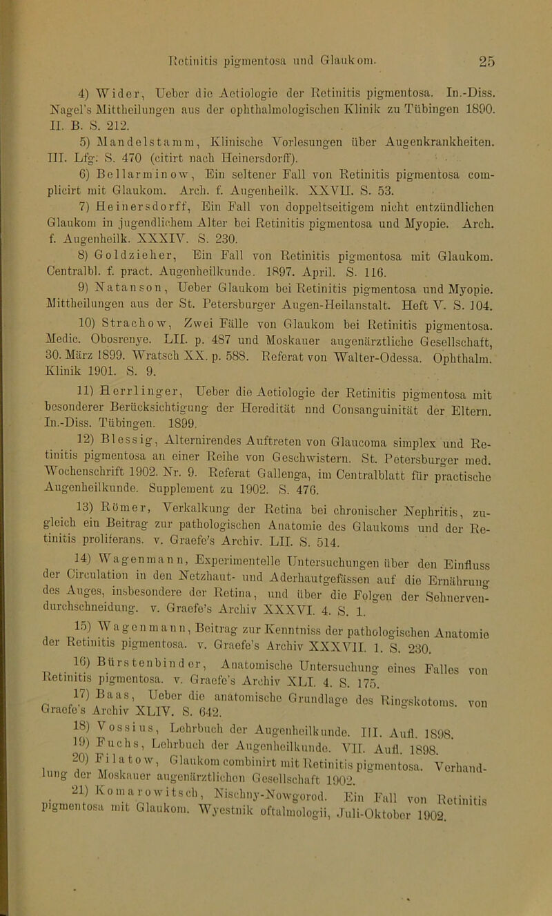 4) Wider, Uebcr die Actiologic der Retinitis pigmentosa. In.-Diss. Nagel’s Mittlieilungcn aus der oplitlialmologisdien Klinik zu Tübingen 1890. II. B. S. 212. 5) Mandclstamm, Klinische Vorlesungen über Augenkranklieiten. III. Ltg; S. 470 (citirt nach Heinersdorff). 6) Be Harm in ow, Ein seltener Fall von Retinitis pigmentosa com- plicirt mit Glaukom. Arch. f. Angenheilk. XXYH. S. 53. 7) Heinersdorff, Ein Fall von doppeltseitigem nicht entzündlichen Glaukom in jugendlichem Alter bei Retinitis pigmentosa und Myopie. Arch. f. Augenheilk. XXXIV. S. 230. 8) Goldzieher, Ein Fall von Retinitis pigmentosa mit Glaukom. Centralbl. f pract. Augenheilkunde. 1897. April. S. 116. 9) Xatanson, Heber Glaukom bei Retinitis pigmentosa und Myopie. Mittheilnngen aus der St. Petersburger Augen-Heilanstalt. Heft V. S. 104. 10) Strachow, Zwei Fälle von Glaukom bei Retinitis pigmentosa. Medic. Obosrenye. LII. p. 487 und Moskauer augenärztliche Gesellschaft, 30. März 1899. Wratsch XX. p. 588. Referat von Walter-Odessa. Ophthalm. Klinik 1901. S. 9. 11) Herrlinger, Heber die Aetiologie der Retinitis pigmentosa mit besonderer Berücksichtigung der Heredität nnd Consanguinität der Eltern. In.-Diss. Tübingen. 1899. 12) Blessig, Alternirendes Auftreten von Glaucoma simplex und Re- tinitis pigmentosa an einer Reihe von Geschwistern. St. Petersburger med. Wochenschrift 1902. Nr. 9. Referat Gallenga, im Centralblatt für practische Augenheilkunde. Supplement zu 1902. S. 476. 13) Rümer, Verkalkung der Retina bei chronischer Nephritis, zu- gleich ein Beitrag zur pathologischen Anatomie des Glaukoms und der Re- tinitis proliferans, v. Graefe's Archiv. LH. S. 514. M) Wagenmann, Experimentelle Untersuchungen über den Einfluss der Circulation in den Netzhaut- und Aderhautgefässen auf die Ernähruno- des Auges, insbesondere der Retina, und über die Folgen der Sehnerveir- durchschneidung. v. Graefe’s Archiv XXXVI. 4. S. 1. 15) Wage n m a n n, Beitrag zur Kenntniss der pathologischen Anatomie der Retinitis pigmentosa, v. Graefe’s Archiv XXXVII. 1. S. 230. . Anatomische Untersuchung eines Falles von Retinitis pigmentosa, v. Graefe’s Archiv XLI. 4. S. 175. 17) Baas, Heber die anatomische Grundlage des Ringskotoms, von Graefes Archiv XLIV. S. 642. 18) Vossiiis, Lehrbuch der Augenheilkiiiide. III. Anfl l.9n.q