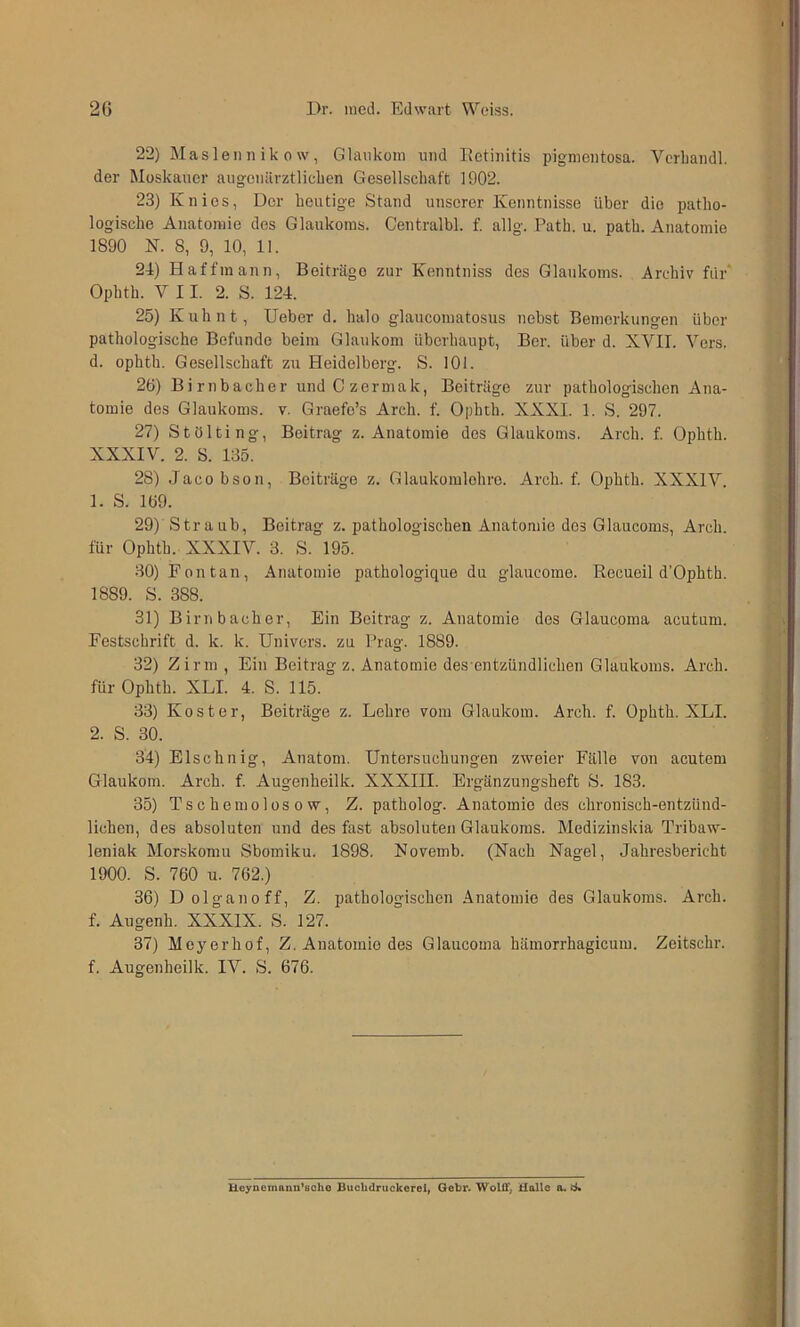 22) Maslenn ik 0 w, Glaukom und lietinitis pigmentosa. Verliandl. der Moskauer augenärztlicben Gesellschaft 1902. 23) Knies, Der heutige Stand unserer Kenntnisse über die patho- logische Änatoiuie des Glaukoms. Centralbl. f. allg. Fath. u. path. Anatomie 1890 K. 8, 9, 10, 11. 2-1) Haffmann, Beiträge zur Kenntniss des Glaukoms. Archiv für Ophth. VII. 2. S. 124. 25) Kuh nt, Ueber d. halo glaucomatosus nebst Bemerkungen über pathologische Befunde beim Glaukom überhaupt, Ber. über d. XVII. Vers, d. ophth. Gesellschaft z\i Heidelberg. S. 101. 26) Birnbacher undCzermak, Beitrüge zur pathologischen Ana- tomie des Glaukoms, v. Graefe’s Arch. f. Ophth. XXXI. 1. S. 297. 27) Stölting, Beitrag z. Anatomie des Glaukoms. Arch. f. Ophth. XXXIV. 2. 8. 135. 28) Jacobson, Beiträge z. Glaukomlehre. Arch. f. Ophth. XXXIV. 1. S. 169. 29) Straub, Beitrag z. pathologischen Anatomie des Glaucoms, Arch. für Ophth. XXXIV. 3. S. 195. 30) Fon tan, Anatomie pathologique du glaucome. Hecueil d’Ophth. 1889. S. 388. 31) Birnbacher, Ein Beitrag z. Anatomie des Glaucoma acutum. Festschrift d. k. k. Univers. zu Frag. 1889. 32) Zirm , Ein Beitrag z. Anatomie des entzündlichen Glaukoms. Arch. für Ophth. XLI. 4. S. 115. 33) Koster, Beiträge z. Lehre vom Glaukom. Arch. f. Ophth. XLI. 2. S. 30. 34) Elschnig, Anatom. Untersuchungen zweier Fälle von acutem Glaukom. Arch. f. Augenheilk. XXXIII. Ergänzungsheft S. 183. 35) Tschemolos 0 w, Z. patholog. Anatomie des chronisch-entzünd- lichen, des absoluten und des fast absoluten Glaukoms. Medizinskia Tribaw- leniak Morskomu Sbomiku. 1898. Novemb. (Nach Nagel, Jahresbericht 1900. S. 760 u. 762.) 36) Dolganoff, Z. pathologischen Anatomie des Glaukoms. Arch. f. Augenh. XXXIX. S. 127. 37) Meyerhof, Z. Anatomie des Glaucoma häraorrhagicum. Zeitschr. f. Augenheilk. IV. S. 676. Heyucinann*BOho Bucbdruckerei^ Gebr. WoliT, Halle a.