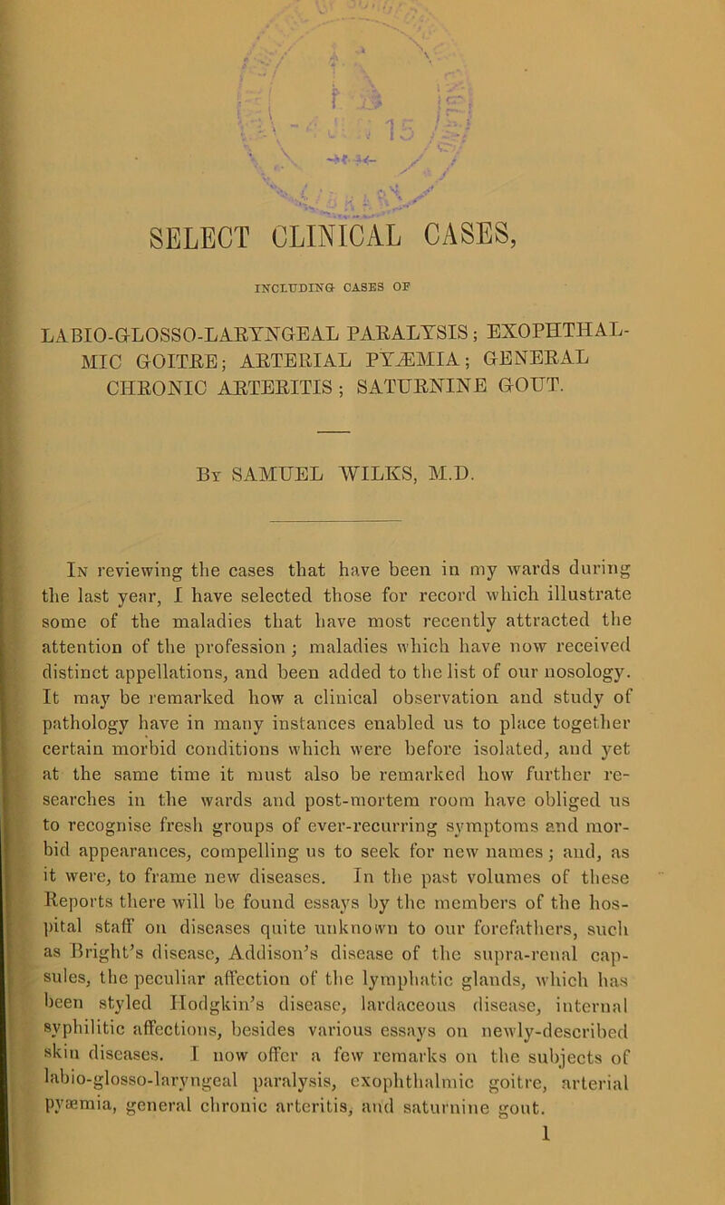 f B ; is ^ /- SELECT CLINICAL CASES, INCETJDING CASES OF LABIO-GLOSSO-LARYNGEAL PARALYSIS; EXOPHTHAL- MIC GOITRE; ARTERIAL PYEMIA; GENERAL CHRONIC ARTERITIS ; SATURNINE GOUT. Bt SAMUEL WILKS, M.D. In reviewing the cases that have been in my wards during the last year, I have selected those for record which illustrate some of the maladies that have most recently attracted the attention of the profession ; maladies which have now received distinct appellations, and been added to the list of our nosology. It may be remarked how a clinical observation and study of pathology have in many instances enabled us to place together certain morbid conditions which were before isolated, and yet at the same time it must also be remarked how further re- searches in the wards and post-mortem room have obliged us to recognise fresh groups of ever-recurring symptoms and mor- bid appearances, compelling us to seek for new names; and, as it were, to frame new diseases. In the past volumes of these Reports there will be found essays by the members of the hos- pital staff on diseases quite unknown to our forefathers, such as Bright’s disease, Addison’s disease of the supra-renal cap- sules, the peculiar affection of the lymphatic glands, which has been styled Hodgkin’s disease, lardaceous disease, internal syphilitic affections, besides various essays on newly-described skin diseases. I now offer a few remarks on the subjects of labio-glosso-larvngeal paralysis, exophthalmic goitre, arterial pyajmia, general chronic arteritis, and saturnine gout.