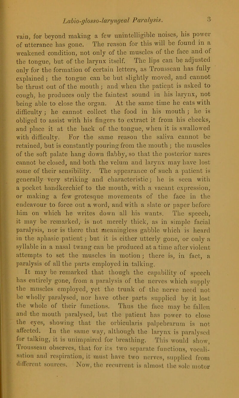 vain, for beyond making a few unintelligible noises, his power of utterance has gone. The reason for this will be found in a weakened condition, not only of the muscles of the face and of the tongue, but of the larynx itself. The lips can be adjusted only for the formation of certain letters, as Trousseau has fully explained; the tongue can be but slightly moved, and cannot be thrust out of the mouth; and when the patient is asked to cough, he produces only the faintest sound in his larynx, not being able to close the organ. At the same time he eats with difficulty; he cannot collect the food in his mouth ; he is obliged to assist with his fingei’s to extract it from his cheeks, and place it at the back of the tongue, when it is swallowed with difficulty. For the same reason the saliva cannot be retained, but is constantly pouring from the mouth ; the muscles of the soft palate hang down flabby, so that the posterior nares cannot be closed, and both the velum and larynx may have lost some of their sensibility. The appearance of such a patient is generally very striking and characteristic; he is seen with a pocket handkerchief to the mouth, with a vacant expression, or making a few grotesque movements of the face in the endeavour to force out a word, and with a slate or paper before him on which he writes down all his wants. The speech, it may be remarked, is not merely thick, as in simple facial paralysis, nor is there that meaningless gabble which is heard in the aphasic patient; but it is either utterly gone, or only a syllable in a nasal twang can be produced at a time after violent attempts to set the muscles in motion; there is, in fact, a paralysis of all the parts employed in talking. It may be remarked that though the capability of speech has entirely gone, from a paralysis of the nerves which supply the muscles employed, yet the trunk of the nerve need not be wholly paralysed, nor have other parts supplied by it lost, the whole of their functions. Thus the face may be fallen and the mouth paralysed, but the patient has power to close the eyes, showing that the orbicularis palpebrarum is not affected. In the same way, although the larynx is paralysed for talking, it is unimpaired for breathing. This would show, Trousseau observes, that for its two separate functions, vocali- sation and respiration, it must have two nerves, supplied from different sources. Now, the recurrent is almost the sole motor