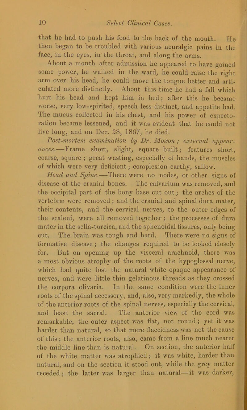 that he hacl to push his food to the back of the mouth. He then began to be troubled with various neuralgic pains in the face, in the eyes, iu the throat, and along the arms. About a month after admission he appeared to have gained some power, he walked in the ward, he could raise the right arm over his head, he could move the tongue better and arti- culated more distinctly. About this time he had a fall which hurt his head and kept him in bed; after this he became worse, very low-spirited, speech less distinct, and appetite bad. The mucus collected iu his chest, and his power of expecto- ration became lessened, and it was evident that he could not live long, and on Dec. 28, 1867, he died. Post-mortem examination by Dr. Moxon ; external appear- ances.—Frame short, slight, square built; features short, coarse, square ; great wasting, especially of hands, the muscles of which were very deficient; complexion earthy, sallow. Head and Sjjine.—There were no nodes, or other signs of disease of the cranial bones. The calvarium was removed, and the occipital part of the bony base cut out; the arches of the vertebras were removed; and the cranial and spinal dura mater, their contents, and the cervical nerves, to the outer edges of the scaleni, were all removed together ; the processes of dura mater in the sella-turcica, and the sphenoidal fissures, only being cut. The braiu was tough and hard. There were uo signs of formative disease; the changes required to be looked closely for. But on opening up the visceral arachnoid, there was a most obvious atrophy of the roots of the hypoglossal nerve, which had quite lost the natural white opaque appearance of nerves, and were little thin gelatinous threads as they crossed the corpora olivaria. In the same condition were the inner roots of the spinal accessory, and, also, very markedly, the whole of the anterior roots of the spinal nerves, especially the cervical, and least the sacral. The anterior view of the cord was remarkable, the outer aspect was fiat, not round; yet it was harder than natural, so that mere flaccidness was not the cause of this; the anterior roots, also, came from a line much nearer the middle line than is natural. On section, the anterior half of the white matter was atrophied ; it was white, harder than natural, and on the section it stood out, while the grey matter receded; the latter was larger than natural—it was darker.