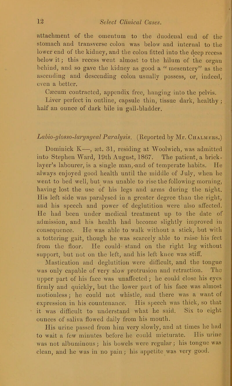 attachment of the omentum to the duodenal end of the stomach and transverse colon was below and internal to the lower end of the kidney, and the colon fitted into the deep recess below it; this recess went almost to the hilum of the organ behind, and so gave the kidney as good a “ mesentery” as the ascending and descending colon usually possess, or, indeed, even a better. Caecum contracted, appendix free, hanging into the pelvis. Liver perfect in outline, capsule thin, tissue dark, healthy ; half an ounce of dark bile in gall-bladder. Labio-glosso-larynyeal Paralysis. (Reported by Mr. Chalm ers.) Dominick Iv—, ret. 31, residing at Woolwich, was admitted into Stephen Ward, 19th August, 1867. The patient, a brick- layer’s labourer, is a single man,-and of temperate habits. He always enjoyed good health until the middle of July, when he went to bed well, but was unable to rise the following morning, having lost the use of his legs and arms during the night. His left side was paralysed in a greater degree than the right, and his speech and power of deglutition were also affected. He had been under medical treatment up to the date of admission, and his health had become slightly improved in consequence. He was able to walk without a stick, but with a tottering gait, though he was scarcely able to raise his feet from the floor. He could stand on the right leg without support, but not on the left, and his left knee was stiff. Mastication and deglutition were difficult, and the tongue was only capable of very slow protrusion and retraction. The upper part of his face was unaffected ; he could close his eyes firmly and quickly, but the lower part of his face was almost motionless ■ he could not whistle, and there was a want of expression in his countenance. His speech was thick, so that it was difficult to understand what he said. Six to eight ounces of saliva flowed daily from his mouth. His urine passed from him very slowly, and at times he had to wait a few minutes before he could micturate. His urine was not albuminous; his bowels were regular; his tongue was clean, and lie was in no pain; his appetite was very good.