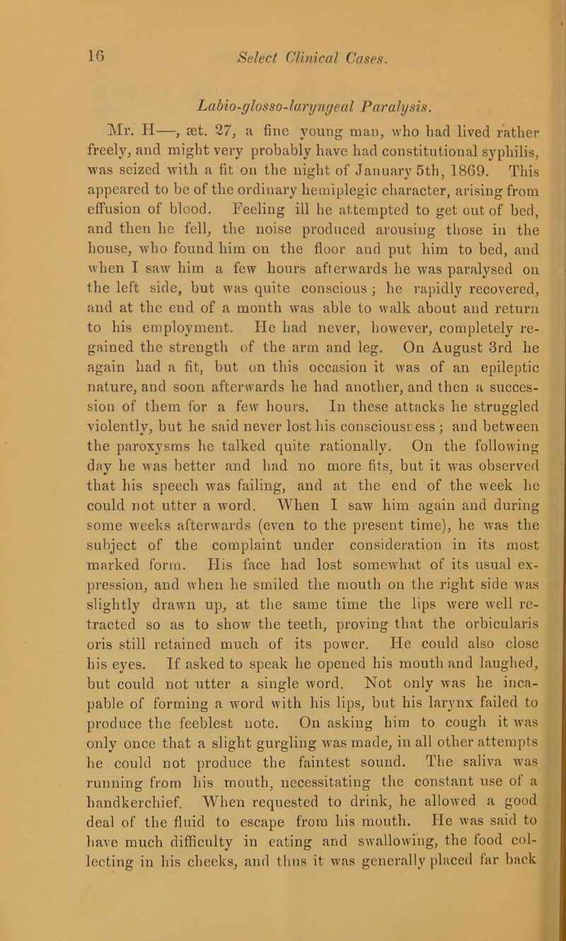 La hi o-f/losso-1 a ryngea l Paralysis. Mr. H—, set. 27, a fine young man, who had lived rather freely, and might very probably have had constitutional syphilis, was seized with a fit on the night of January 5th, 1869. This appeared to be of the ordinary hemiplegic character, arising from effusion of blood. Feeling ill he attempted to get out of bed, and then he fell, the noise produced arousing those in the house, who found him on the floor and put him to bed, and when I saw him a few hours afterwards he was paralysed on the left side, but was quite conscious ; he rapidly recovered, and at the end of a month was able to walk about and return to his employment. He had never, however, completely re- gained the strength of the arm and leg. On August 3rd he again had a fit, but on this occasion it was of an epileptic nature, and soon afterwards he had another, and then a succes- sion of them for a few hours. In these attacks he struggled violently, but he said never lost his consciousress ; and between the paroxysms he talked quite rationally. On the following day he was better and had no more fits, but it was observed that his speech was failing, and at the end of the week he could not utter a word. When I saw him again and during some weeks afterwards (even to the present time), he was the subject of the complaint under consideration in its most marked form. His face had lost somewhat of its usual ex- pression, and when he smiled the mouth on the right side was slightly drawn up, at the same time the lips were well re- tracted so as to show the teeth, proving that the orbicularis oris still retained much of its power. He could also close his eyes. If asked to speak he opened his mouth and laughed, but could not utter a single word. Not only was he inca- pable of forming a word with his lips, but his larynx failed to produce the feeblest note. On asking him to cough it was only once that a slight gurgling was made, in all other attempts he could not produce the faintest sound. The saliva was running from his mouth, necessitating the constant use of a handkerchief. When requested to drink, he allowed a good deal of the fluid to escape from his mouth. He was said to have much difficulty in eating and swallowing, the food col- lecting in his cheeks, and thus it was generally placed far back