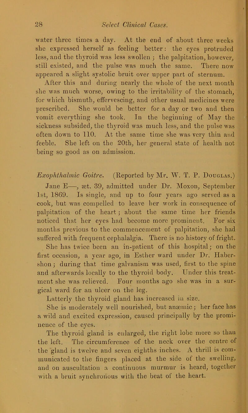 water three times a day. At the end of about three weeks she expressed herself as feeling better : the eyes protruded less, and the thyroid was less swollen ; the palpitation, however, still existed, and the pulse was much the same. There now appeared a slight systolic bruit over upper part of sternum. After this and during nearly the whole of the next month she was much worse, owing to the irritability of the stomach, for which bismuth, effervescing, and other usual medicines were prescribed. She would be better for a day or two and then vomit everything she took. In the beginning of May the sickness subsided, the thyroid was much less, and the pulse was often down to 110. At the same time she was very thin and feeble. She left on the 20th, her general state of health not beiug so good as on admission. Exophthalmic Goitre. (Reported by Mr. W. T. P. Douglas.) Jane E—, set. 39, admitted under Dr. Moxon, September 1st, 1869. Is single, and up to four years ago served as a cook, but was compelled to leave her work in consequence of palpitation of the heart ; about the same time her friends noticed that her eyes had become more prominent. For six months previous to the commencement of palpitation, she had suffered with frequent cephalalgia. There is no history of fright. She has twice been an in-patient of this hospital; on the first occasion, a year ago, in Esther ward under Dr. Haber- shon; during that time galvanism was used, first to the spine and afterwards locally to the thyroid body. Under this treat- ment she was relieved. Four months ago she was in a sur- gical ward for an ulcer on the leg. Latterly the thyroid gland has increased in size. She is moderately well nourished, but anaemic ; her face has a wild and excited expression, caused principally by the promi- nence of the eyes. The thyroid gland is enlarged, the right lobe more so than the left. The circumference of the neck over the centre of the gland is twelve and seven eighths inches. A thrill is com- municated to the fingers placed at the side of the swelling, and on auscultation a continuous murmur is heard, together with a bruit synchronous with the beat of the heart.
