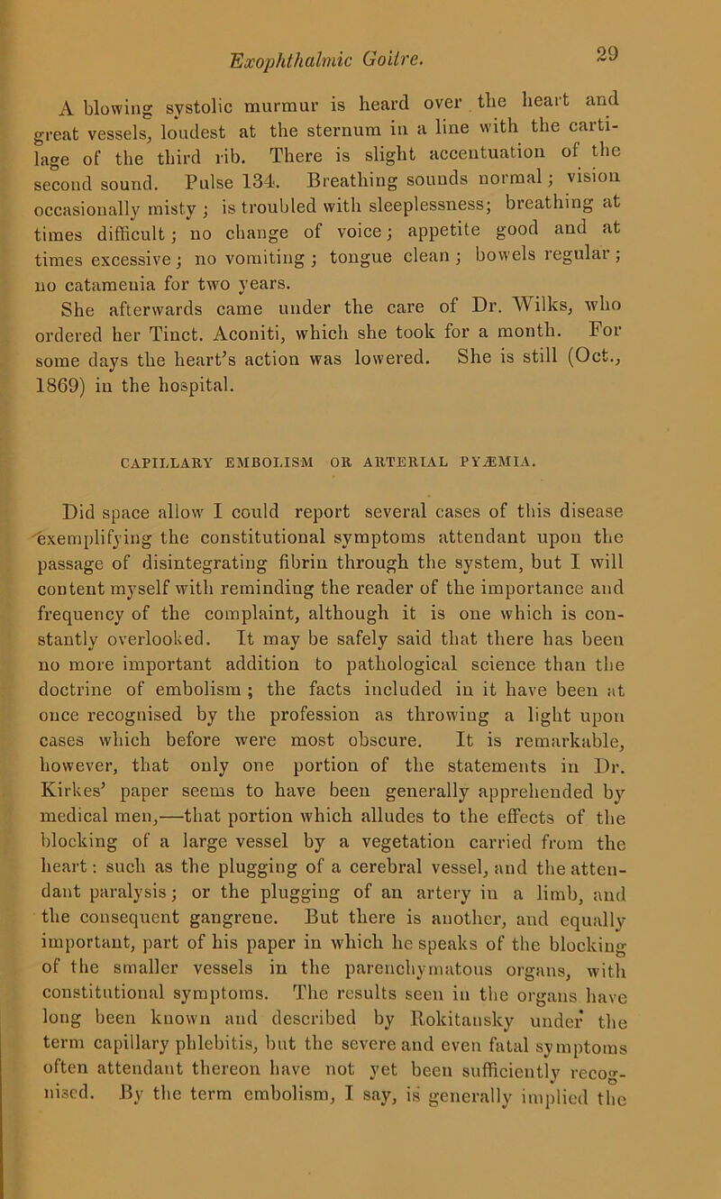 A blowing systolic murmur is heard over the heart and great vessels, loudest at the sternum in a line with the carti- lage of the third lib. There is slight accentuation of the second sound. Pulse 134. Breathing sounds normal; vision occasionally misty ; is troubled with sleeplessness; breathing at times difficult; no change of voice; appetite good and at times excessive; no vomiting; tongue clean; bowels regular; no catamenia for two years. She afterwards came under the care of Dr. Wilks, who ordered her Tinct. Aconiti, which she took for a month. For some days the heart's action was lowered. She is still (Oct., 1869) in the hospital. CAPILLARY EMBOLISM OR ARTERIAL PYAEMIA. Did space allow I could report several cases of this disease exemplifying the constitutional symptoms attendant upon the passage of disintegrating fibrin through the system, but I will content myself with reminding the reader of the importance and frequency of the complaint, although it is one which is con- stantly overlooked. It may be safely said that there has been no more important addition to pathological science than the doctrine of embolism ; the facts included in it have been at once recognised by the profession as tlirow'iug a light upon cases which before were most obscure. It is remarkable, however, that only one portion of the statements in Dr. Kirkes’ paper seems to have been generally apprehended by medical men,—that portion which alludes to the effects of the blocking of a large vessel by a vegetation carried from the heart: such as the plugging of a cerebral vessel, and the atten- dant paralysis; or the plugging of an artery in a limb, and the consequent gangrene. But there is another, and equally importaut, part of his paper in which lie speaks of the blocking of the smaller vessels in the parenchymatous organs, with constitutional symptoms. The results seen in the organs have long been known and described by Rokitansky under the term capillary phlebitis, but the severe and even fatal symptoms often attendant thereon have not yet been sufficiently recog- nised. By the term embolism, I say, is generally implied the