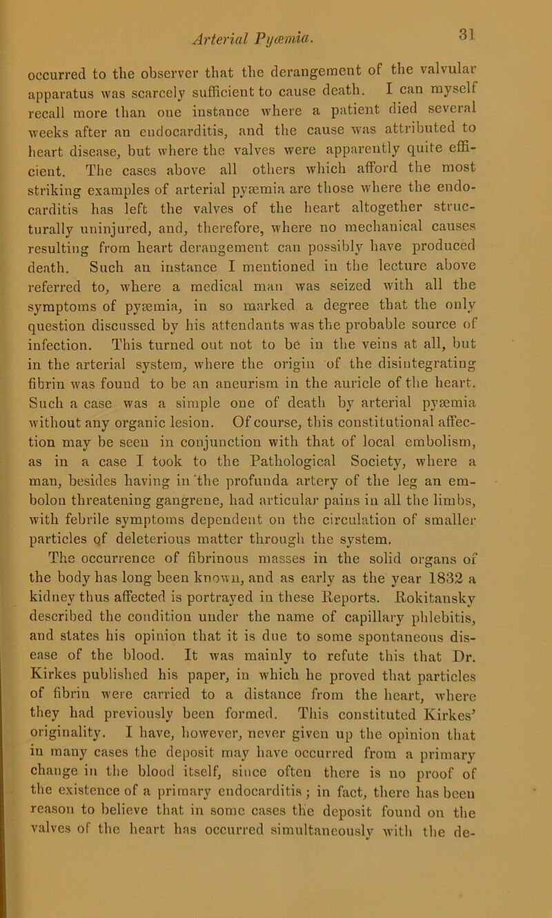 occurred to the observer that the derangement of the valvular apparatus was scarcely sufficient to cause death. I can myself recall more than one instance where a patient died seveial weeks after an endocarditis, and the cause was attributed to heart disease, but where the valves were apparently quite effi- cient. The cases above all others which afford the most striking examples of arterial pyaemia are those where the endo- carditis has left the valves of the heart altogether struc- turally uninjured, and, therefore, where no mechanical causes resulting from heart derangement can possibly have produced death. Such an instance I mentioned in the lecture above referred to, where a medical man was seized with all the symptoms of pyaemia, in so marked a degree that the only question discussed by his attendants was the pi’obable source of infection. This turned out not to be in the veins at all, but in the arterial system, where the origin of the disintegrating fibrin was found to be an aneurism in the auricle of the heart. Such a case was a simple one of death by arterial pyaemia without any organic lesion. Of course, this constitutional affec- tion may be seen in conjunction with that of local embolism, as in a case I took to the Pathological Society, where a man, besides having in ‘the profunda artery of the leg an em- bolon threatening gangrene, had articular pains in all the limbs, with febrile symptoms dependent on the circulation of smaller particles qf deleterious matter through the system. The occurrence of fibrinous masses in the solid organs of the body has long been known, and as early as the year 1832 a kidney thus affected is portrayed in these Reports. .Rokitansky described the condition under the name of capillary phlebitis, and states his opinion that it is due to some spontaneous dis- ease of the blood. It was mainly to refute this that Dr. Kirkes published his paper, in which he proved that particles of fibrin were carried to a distance from the heart, where they had previously been formed. This constituted Kirkes’ originality. I have, however, never given up the opinion that in many cases the deposit may have occurred from a primary change in the blood itself, since often there is no proof of the existence of a primary endocarditis; in fact, there has been reason to believe that in some cases the deposit found on the valves of the heart has occurred simultaneously with the de-
