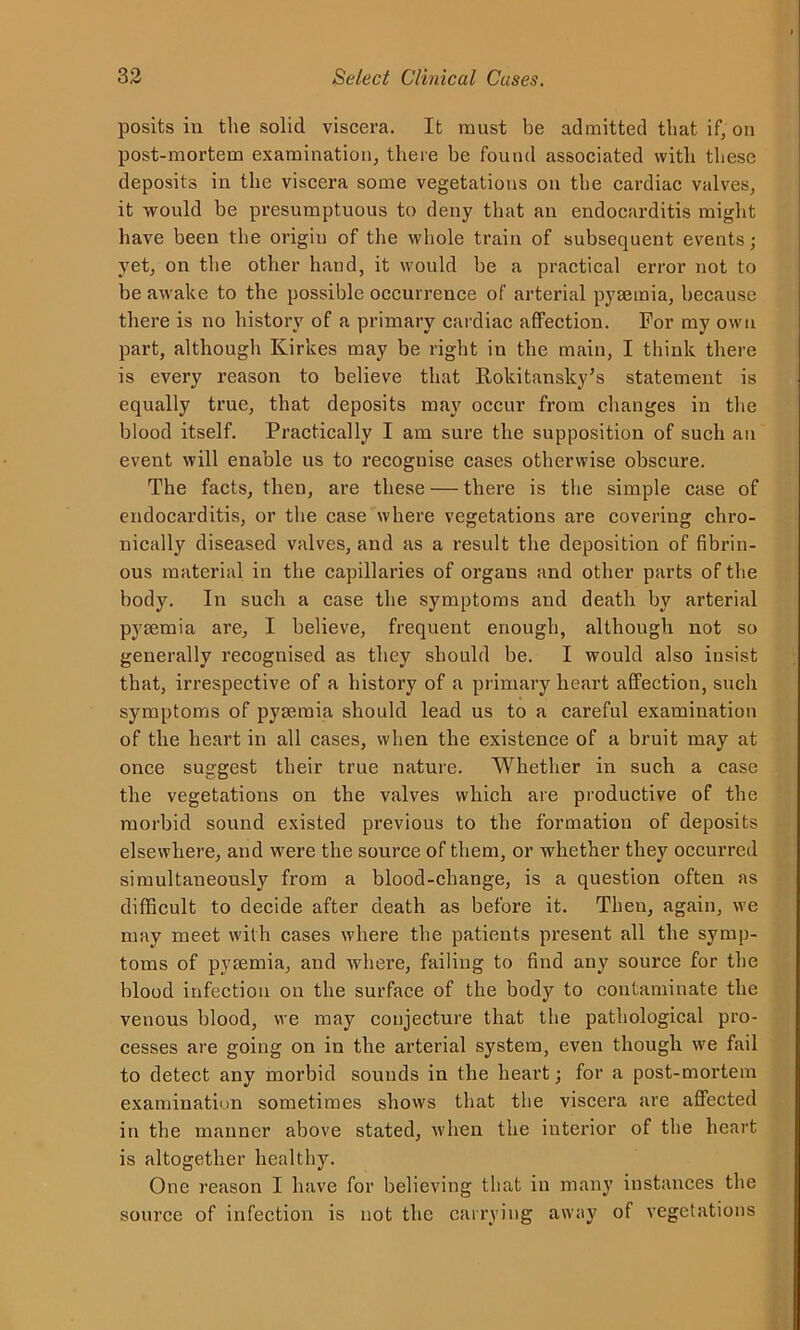 posits in the solid viscera. It must be admitted that if, on post-mortem examination, there be found associated with these deposits in the viscera some vegetations on the cardiac valves, it would be presumptuous to deny that an endocarditis might have been the origin of the whole train of subsequent events; yet, on the other hand, it would be a practical error not to be awake to the possible occurrence of arterial pyaemia, because there is no history of a primary cardiac affection. For my own part, although Kirkes may be right in the main, I think there is every reason to believe that Rokitansky’s statement is equally true, that deposits may occur from changes in the blood itself. Practically I am sure the supposition of such an event will enable us to recognise cases otherwise obscure. The facts, then, are these — there is the simple case of endocarditis, or the case where vegetations are covering chro- nically diseased valves, and as a result the deposition of fibrin- ous material in the capillaries of organs and other parts of the body. In such a case the symptoms and death by arterial pyaemia are, I believe, frequent enough, although not so generally recognised as they should be. I would also insist that, irrespective of a history of a primary heart affection, such symptoms of pyaemia should lead us to a careful examination of the heart in all cases, when the existence of a bruit may at once suggest their true nature. Whether in such a case the vegetations on the valves which are productive of the morbid sound existed previous to the formation of deposits elsewhere, and were the source of them, or whether they occurred simultaneously from a blood-change, is a question often as difficult to decide after death as before it. Then, again, we may meet with cases where the patients present all the symp- toms of pyaemia, and where, failing to find any source for the blood infection on the surface of the body to contaminate the venous blood, we may conjecture that the pathological pro- cesses are going on in the arterial system, even though we fail to detect any morbid sounds in the heart; for a post-mortem examination sometimes shows that the viscera are affected in the manner above stated, when the interior of the heart is altogether healthy. One reason I have for believing that in many instances the source of infection is not the carrying away of vegetations