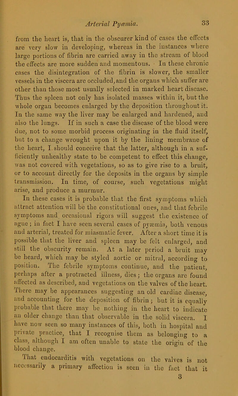 from the heart is, that in the obscurer kind of cases the effects are very slow in developing, whereas in the instances where large portions of fibrin are carried away in the stream of blood the effects are more sudden and momentous. In these chronic cases the disintegration of the fibrin is slower, the smaller vessels in the viscera are occluded, and the orgaus which suffer are other than those most usually selected in marked heart disease. Thus the spleen not only has isolated masses within it, but the whole organ becomes enlarged by the deposition throughout it. In the same way the liver may be enlarged and hardened, and also the lungs. If in such a case the disease of the blood were due, not to some morbid process originating in the fluid itself, but to a change wrought upon it by the lining membrane of the heart, I should conceive that the latter, although in a suf- ficiently unhealthy state to be competent to effect this change, was not covered with vegetations, so as to give rise to a bruit, or to account directly for the deposits in the organs by simple transmission. In time, of course, such vegetations might arise, and produce a murmur. In these cases it is probable that the first symptoms which attract attention will be the constitutional ones, and that febrile symptoms and occasional rigors will suggest the existence of ague ; in fact I have seen several cases of pyaemia, both venous and arterial, treated for miasmatic fever. After a short time it is possible that the liver and spleen may be felt enlarged, and still the obscurity remain. At a later period a bruit may be heard, which may be styled aortic or mitral, according to position. The febrile symptoms continue, and the patient, perhaps after a protracted illness, dies; the organs are found affected as described, and vegetations on the valves of the heart. There may be appearances suggesting an old cardiac disease, and accounting for the deposition of fibrin; but it is equally probable that there may be nothing in the heart to indicate an older change than that observable in the solid viscera. I have now seen so many instances of this, both in hospital and pi hate practice, that I recognise them as belonging to a class, although I am often unable to state the origin of the blood change. That endocarditis with vegetations on the valves is not necessarily a primary affection is seen in the fact that it 3