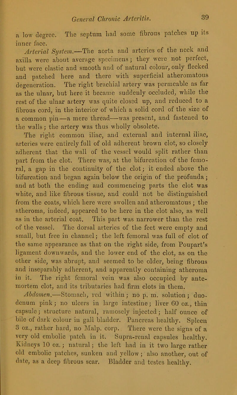 a low degree. The septum had some fibrous patches up its inner face. Arterial System.—The aorta and arteries of the neck and axilla were about average specimens ; they were not perfect, but were elastic and smooth and of natural colour, only flecked and patched here and there with superficial atheromatous degeneration. The right brachial artery was permeable as far as the ulnar, but here it became suddenly occluded, while the rest of the ulnar artery was quite closed up, and reduced to a fibrous cord, in the interior of which a solid cord of the size of a common pin—a mere thread—was present, and fastened to the walls; the artery was thus wholly obsolete. The right common iliac, and external and internal iliac, arteries were entirely full of old adherent brown clot, so closely adherent that the wall of the vessel would split rather than part from the clot. There was, at the bifurcation of the femo- ral, a gap in the continuity of the clot; it ended above the bifurcation and began again below the origin of the profunda; and at both the ending and commencing parts the clot was white, and like fibrous tissue, and could not be distinguished from the coats, which here were swollen and atheromatous ; the atheroma, indeed, appeared to be here in the clot also, as well as in the arterial coat. This part was narrower than the rest of the vessel. The dorsal arteries of the feet were empty and small, but free in channel; the left femoral was full of clot of the same appearance as that on the right side, from Poupart’s ligament downwards, and the lower end of the clot, as on the other side, was abrupt, and seemed to be older, being fibrous and inseparably adherent, and apparently containing atheroma in it. The right femoral vein was also occupied by ante- mortem clot, and its tributaries had firm clots in them. Abdomen.—Stomach, red within; no p. m. solution; duo- denum pink; no ulcers in large intestine; liver 60 oz., thin capsule; structure natural, ramosely injected; half ounce of bile of dark colour in gall bladder. Pancreas healthy. Spleen 3 oz., rather hard, no Malp. corp. There were the signs of a very old embolic patch in it. Supra-renal capsules healthy. Kidneys 10 oz.; natural; the left had in it two large rather old embolic patches, sunken and yellow; also another, out of date, as a deep fibrous scar. Bladder and testes healthy.