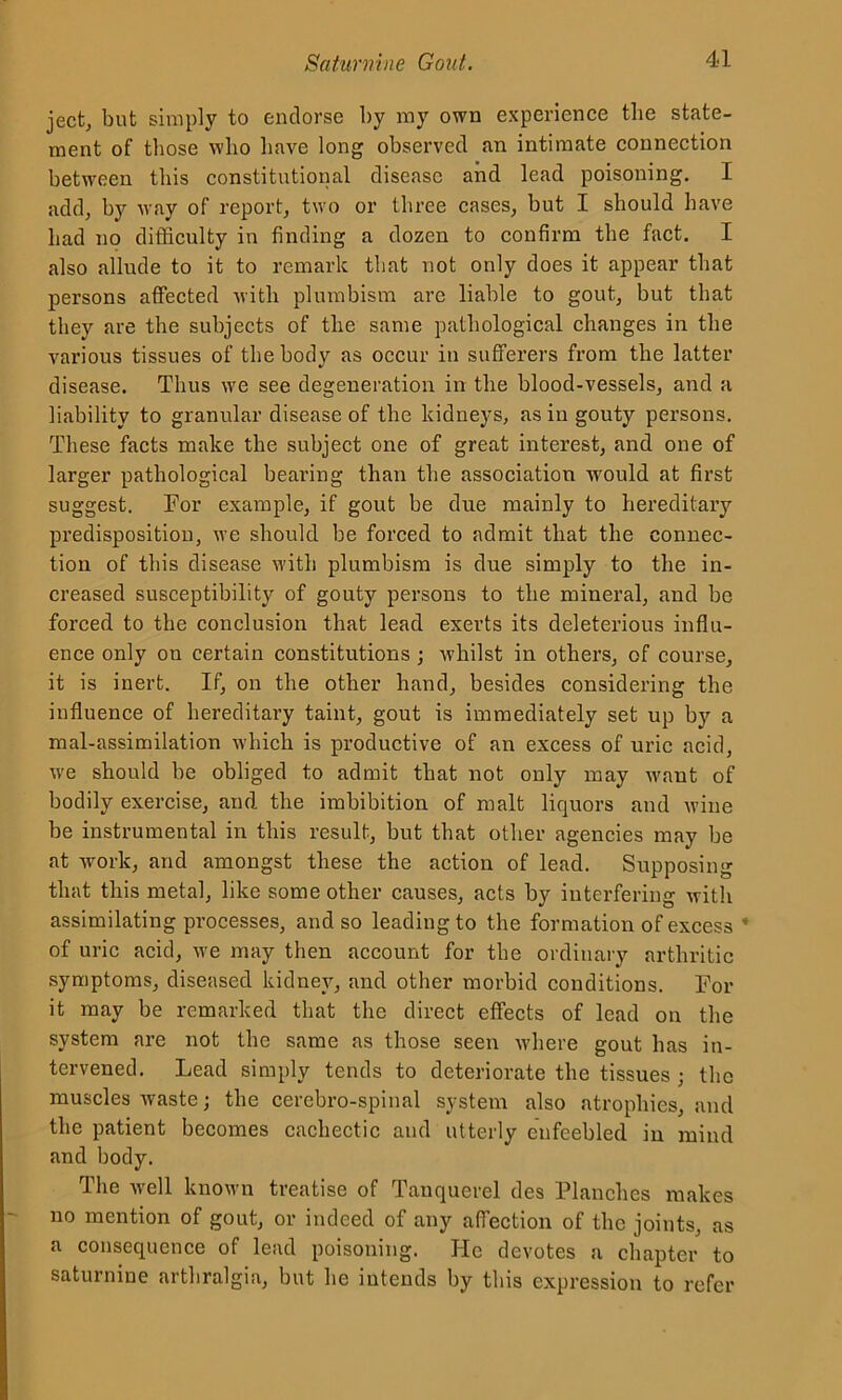 ject, but simply to endorse by my own experience the state- ment of those who have long observed an intimate connection between this constitutional disease and lead poisoning. I add, by way of report, two or three cases, but I should have had no difficulty in finding a dozen to confirm the fact. I also allude to it to remark that not only does it appear that persons affected with plumbism are liable to gout, but that they are the subjects of the same pathological changes in the various tissues of the body as occur in sufferers from the latter disease. Thus we see degeneration in the blood-vessels, and a liability to granular disease of the kidneys, as in gouty persons. These facts make the subject one of great interest, and one of larger pathological bearing than the association wrould at first suggest. For example, if gout be due mainly to hereditary predisposition, we should be forced to admit that the connec- tion of this disease with plumbism is due simply to the in- creased susceptibility of gouty persons to the mineral, and be forced to the conclusion that lead exerts its deleterious influ- ence only on certain constitutions; whilst in others, of course, it is inert. If, on the other hand, besides considering the influence of hereditary taint, gout is immediately set up by a mal-assimilation which is productive of an excess of uric acid, we should be obliged to admit that not only may want of bodily exercise, and the imbibition of malt liquors and wine be instrumental in this result, but that other agencies may be at work, and amongst these the action of lead. Supposing that this metal, like some other causes, acts by interfering with assimilating processes, and so leading to the formation of excess * of uric acid, we may then account for the ordinary arthritic symptoms, diseased kidney, and other morbid conditions. For it may be remarked that the direct effects of lead on the system are not the same as those seen where gout has in- tervened. Lead simply tends to deteriorate the tissues ; the muscles waste; the cerebro-spinal system also atrophies, and the patient becomes cachectic and utterly enfeebled in mind and body. The well known treatise of Tanquerel des Planches makes no mention of gout, or indeed of any affection of the joints, as a consequence of lead poisoning. He devotes a chapter to saturnine arthralgia, but he intends by this expression to refer