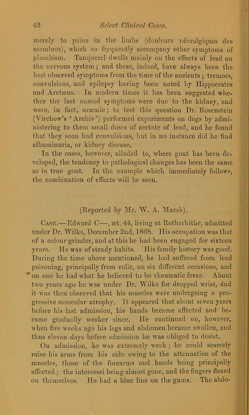 merely to pains in the limbs (Soulcurs nevralgiques des membres), which so frequently accompany other symptoms of plumbism. Tanqnerel dwells mainly on the effects of lead on the nervous system ; and these, indeed, have always been the best observed symptoms from the time of the ancients ; tremors, convulsions, and epilepsy having beeu noted by Hippocrates and Aretseus. In modern times it has been suggested whe- ther the last named symptoms were due to the kidney, and were, in fact, uraemic; to test this question Dr. Rosenstein (Virchow's ‘ Archiv') performed experiments on dogs by admi- nistering to them small doses of acetate of lead, and he found that they soon had convulsions, but in no instance did he find albuminuria, or kidney disease. In the cases, however, alluded to, where gout has been de- veloped, the tendency to pathological changes has been the same as in true gout. In the example which immediately follows, the combination of effects will be seen. (Reported by Mr. W. A. Marsh). Case.—Edward C—, aet. 44, living at Rotherhithe, admitted under Dr. Wilks, December 2nd, 1868. His occupation was that of a colour grinder, aud at this he had been engaged for sixteen years. He was of steady habits. His family history was good. During the time above mentioned, he had suffered from lead poisoning, principally from colic, on six different occasions, and <von one he had what he believed to be rheumatic fever. About two years ago he was under Dr. Wilks for dropped wrist, <tnd it was then observed that his muscles were undergoing a pro- gressive muscular atrophy. It appeared that about seven years before his last admission, his hands became affected and be- came gradually weaker since. He continued on, however, when five weeks ago his legs and abdomen became swollen, and thus eleven days before admission he was obliged to desist. On admission, he was extremely weak ; he could scarcely raise his arms from his side owing to the attenuation of the muscles, those of the forearms and hands being principally affected ; the interossei being almost gone, and the fingers flexed on themselves. He had a blue line on the gums. The abdo-