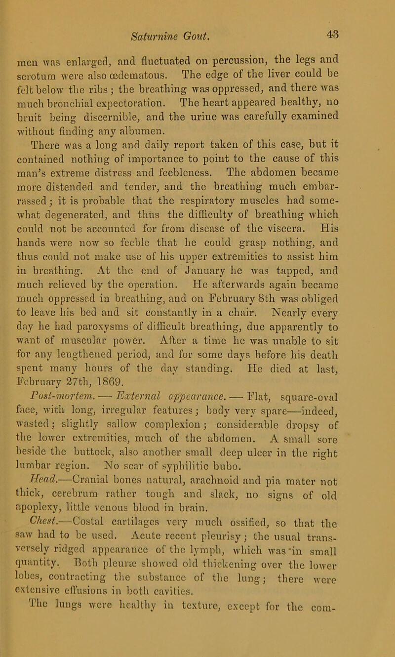 men was enlarged, and fluctuated on percussion, the legs and scrotum were also oedematous. The edge of the liver could be felt below the ribs; the breathing was oppressed, and there was much bronchial expectoration. The heart appeared healthy, no bruit being discernible, and the urine was carefully examined without finding any albumen. There was a long and daily report taken of this case, but it contained nothing of importance to point to the cause of this man's extreme distress and feebleness. The abdomen became more distended and tender, and the breathing much embar- rassed ; it is probable that the respiratory muscles had some- what degenerated, aud thus the difficulty of breathing which could not be accounted for from disease of the viscera. His hands were now so feeble that he could grasp nothing, and thus could not make use of his upper extremities to assist him in breathing. At the end of January he was tapped, and much relieved by the operation. He afterwards again became much oppressed in breathing, and on February 8th was obliged to leave his bed and sit constantly in a chair. Nearly every day he had paroxysms of difficult breathing, due apparently to want of muscular power. After a time he was unable to sit for any lengthened period, and for some days before his death spent many hours of the day standing. He died at last, February 27th, 1869. Post-mortem. — External appearance. — Flat, square-oval face, with long, irregular features; body very spare—indeed, wasted; slightly sallow complexion; considerable dropsy of the lower extremities, much of the abdomen. A small sore beside the buttock, also another small deep ulcer in the right lumbar region. No scar of syphilitic bubo. Head.-—Cranial bones natural, arachnoid and pia mater not thick, cerebrum rather tough and slack, no signs of old apoplexy, little venous blood in brain. Chest.—Costal cartilages very much ossified, so that the saw had to be used. Acute recent pleurisy; the usual trans- versely ridged appearance of the lymph, which was’in small quantity. Both pleurae showed old thickening over the lower lobes, contracting the substance of the lung; there were extensive effusions in both cavities. The lungs were healthy in texture, except for the com-