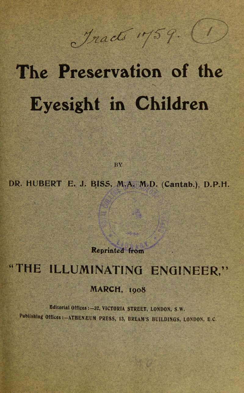 The Preservation of the ■V ■ ■ . ■ ; ■ Eyesight in Children BY DR. HUBERT E. J. BJSS, M.A. M.D. (Cantab.), D.P.H. Reprinted from “THE ILLUMINATING ENGINEER,” MARCH, 1908 EdltorialOfflces:—32, VICTORIA STREET, LONDON, S.W. Publishing Offices :-ATHEN;EUM PRESS, 13, BREAM’S BUILDINGS, LONDON, E C.