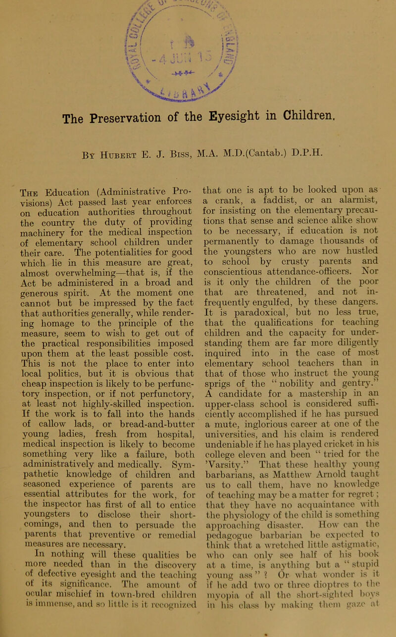 By Hubert E. J. Biss, M.A. M.D.(Cantab.) D.P.H. The Education (Administrative Pro- visions) Act passed last year enforces on education authorities throughout the country the duty of providing machinery for the medical inspection of elementary school children under their care. The potentiahties for good which he in this measure are great, almost overwhelming—that is, if the Act be administered in a broad and generous spirit. At the moment one cannot but be impressed by the fact that authorities generally, while render- ing homage to the principle of the measure, seem to wish to get out of the practical responsibilities imposed upon them at the least possible cost. This is not the place to enter into local pohtics, but it is obvious that cheap inspection is likely to be perfunc- tory inspection, or if not perfunctory, at least not highly-skiUed inspection. If the work is to faU into the hands of callow lads, or bread-and-butter young ladies, fresh from hospital, medical inspection is likely to become something very hke a failure, both administratively and medically. Sym- pathetic knowledge of children and seasoned experience of parents are essential attributes for the work, for the inspector has first of all to entice youngsters to disclose their short- comings, and then to persuade the parents that preventive or remedial measures are necessary. In nothing will these qualities be more needed than in the discovery of defective eyesight and the teaching of its .significance. The amount of ocular mischief in town-bred children that one is apt to be looked upon as a crank, a faddist, or an alarmist, for insisting on the elementary precau- tions that sense and science ahke show to be necessary, if education is not permanently to damage thousands of the youngsters who are now hustled to school by crusty parents and conscientious attendance-officers. Nor is it only the children of the poor that are threatened, and not in- frequently engulfed, by these dangers. It is paradoxical, but no less true, that the qualifications for teaching children and the capacity for under- standing them are far more diligently inquired into in the case of most elementary school teachers than in that of those who instruct the young sprigs of_ the “ nobility and gentry.” A candidate for a mastership in an upper-class school is considered suffi- ciently accomplished if he has pursued a mute, inglorious career at one of the universities, and his claim is rendered undeniable if he has played cricket in his college eleven and been “ tried for the ’Varsity.” That these healthy young barbarians, as Matthew Arnold taught us to call them, have no knowledge of teaching may be a matter for regret; that they have no acquaintance with the physiology of the child is something approaching disaster. How can the pedagogue barbarian be expected to think that a wretched little astigmatic, who can only see half of his book at a time, is anything but a “ stupid young ass ” ? Or what wonder is it if he add two or three dioptres to ihe myopia of all the short-siglded l)oys in Ids class by making them ga/.e at