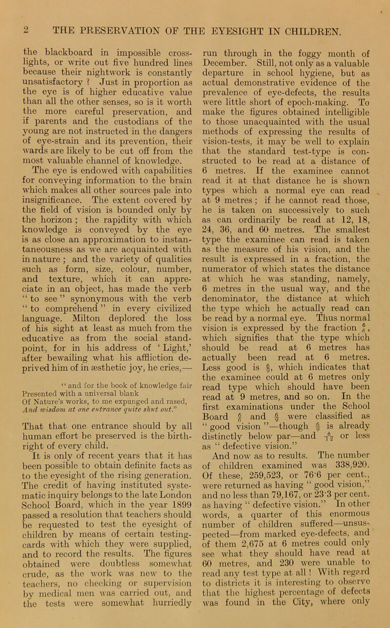 the blackboard in impossible cross- lights, or Avrite out five hundred lines because their nightwork is constantly unsatisfactory ? Just in proportion as the eye is of higher educative value than all the other senses, so is it worth the more careful preservation, and if parents and the custodians of the young are not instructed in the dangers of eye-strain and its prevention, their wards are likely to be cut off from the most valuable channel of knoAvledge. The eye is endowed Avith capabihties for conveying information to the brain Avhich makes all other sources pale into insignificance. The extent covered by the field of vision is bounded only by the horizon ; the rapidity Avith Avhicli knoAvledge is conveyed by the eye is as close an approximation to instan- taneousness as Ave are acquainted AAuth in nature ; and the variety of qualities such as form, size, colour, number, and texture, Avhich it can appre- ciate in an object, has made the verb “ to see ” synonymous Avith the verb “ to comprehend ” in every civilized language. Milton deplored the loss of his sight at least as much from the educative as from the social stand- point, for in his address of ‘ Light,’ after beAA^aihng what his affliction de- prived him of in aesthetic joy, he cries,— “ and for the book of knowledge fair Presented with a nniversal blank Of Nature’s works, to me expunged and rased, And, wisdom at one entrance quite shut out. That that one entrance should by all human effort be preserved is the birth- right of every child. It is only of recent years that it has been possible to obtain definite facts as to the eyesight of the rising generation. The credit of having instituted syste- matic inquiry belongs to the late London School Board, Avhich in the year 1899 passed a resolution that teachers should be requested to test the eyesight of children by means of certain testing- cards Avith Avhich they Avero supplied, and to record the results. The figures obtained Avere doubtless someAvliat crude, as the A\’ork Avas neAV to the teachers, no cliecking or supervision by medical men AA'as carried out, and the tests Avere someAvhat hurriedly run through in the foggy month of December. Still, not only as a valuable dej)arture in school hygiene, but as actual demonstrative evidence of the prevalence of eye-defects, the results Avere little short of epoch-making. To make the figures obtained intelligible to those unacquainted Avith the usual methods of expressing the results of vision-tests, it may be AA^eU to explain that the standard test-type is con- structed to be read at a distance of 6 metres. If the examinee cannot read it at that distance he is shoAAm types Avhich a normal eye can read at 9 metres ; if he cannot read those, he is taken on successively to such as can ordinarily be read at 12, 18, 24, 36, and 60 metres. The smallest type the examinee can read is taken as the measure of his vision, and the result is expressed in a fraction, the numerator of Avhich states the distance at Avhich he AA^as standing, namely, 6 metres in the usual Avay, and the denominator, the distance at Avhich the type Avhich he actually read can be read by a normal eye. Thus normal vision is expressed by the fraction ®, which signifies that the type Avhich should be read at 6 metres has actually been read at 6 metres. Less good is f, Avhich indicates that the examinee could at 6 metres only read type Avhich should have been read at 9 metres, and so on. In the first examinations under the School Board f and ^ Avere classified as “ good vision ”—though ^ is already distinctly beloAv par—and or less as “ defective vision.” And noAV as to results. The number of children examined Avas 338,920. Of these, 259,523, or 76’6 per cent., AA^ere returned as having “ good vision,” and no less than 79,167, or 23‘3 per cent, as having “ defective vision.” In other Avords, a quarter of this enormous number of children suffered—unsus- pected—from marked eye-defects, and of them 2,675 at 6 metres could only see Avhat they should have read at 60 metres, and 230 AA'ere unable to read any test type at all! With regp.rd to districts it is interesting to observe that the highest percentage of defects AA^as found in the City, AA'here only