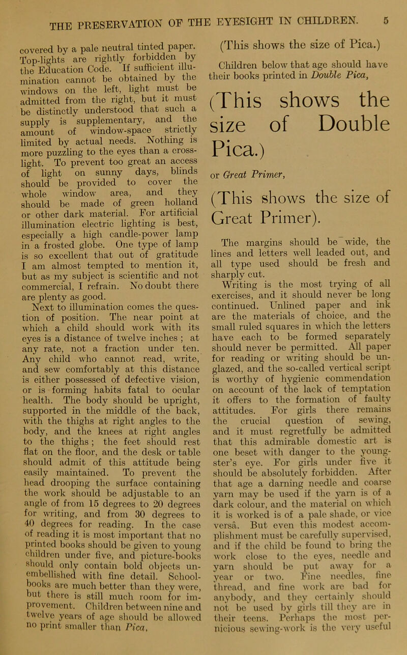 covered by a pale neutral tinted paper. Top-lights are rightly forbidden by the Education Code. If sufficient illu- minatioii cannot be obtained by tlie Avindows on the left, light must be admitted from the right, but it must be distinctly understood that such a supply is supplementary, and ^ the amount of vdndow-space strictly limited by actual needs. Nothing is more puzzhng to the eyes than a cross- light. To prevent too great an access of hght on sunny days, blinds should be provided to cover the Avhole AA^indow area, and they should be made of green holland or other dark material. For artificial iUumination electric lighting is best, especially a liigh candle-poAA^er lamp in a frosted globe. One type of lamp is so excellent that out of gratitude I am almost tempted to mention it, but as my subject is scientific and not commercial, I refrain. No doubt there are plenty as good. Next to illumination comes the ques- tion of position. The near point at Avhich a child should Avork Avith its eyes is a distance of twelve inches ; at any rate, not a fraction under ten. Any child Avho cannot read, Avrite, and sew comfortably at this distance is either possessed of defective vision, or is forming habits fatal to ocular health. The body should be upright, supported in the middle of the back, Avith the thighs at right angles to the body, and the knees at right angles to the thighs; the feet should rest flat on the floor, and the desk or table should admit of this attitude being easily maintained. To prevent the head drooping the surface containing the Avork should be adjustable to an angle of from 16 degrees to 20 degrees for Avriting, and from 30 degrees to 40 degrees for reading. In the case of reading it is most important that no printed books should be given to young cliildren under five, and picture-books should only contain bold objects un- enibellished Avith fine detail. School- books are much better than they Avere, but there is still much room for im- provement. Children betAA^een nine and twelve years of age should be alloAvcd no print smaller than Pica, (This shows the size of Pica.) Cliildren beloAV that age should have their books printed in Double Pica, (This shows the size of Double Pica.) or Great Primer, (This shows the size of Great Primer). The margins should be wide, the lines and letters AveU leaded out, and all type used should be fresh and sharply cut. Writing is the most trying of all exercises, and it should never be long continued. Unlined paper and ink are the materials of choice, and the small ruled squares in Avhich the letters have each to be formed separately should never be permitted. All paper for reading or Avriting should be un- glazed, and the so-called vertical script is worthy of hygienic commendation on account of the lack of temptation it offers to the formation of faulty attitudes. For girls there remains the crucial question of seAving, and it must regretfully be admitted that this admirable domestic art is one beset Avith danger to the young- ster’s eye. For girls under fiA’^e it should be absolutely forbidden. After that age a darning needle and coarse yarn may be used if the yarn is of a dark colour, and the material on aa IucIi it is AA'orked is of a pale shade, or vice versa. But even this modest accom- plislnnent must be carefully supervised, and if the child be found to bring the Avork close to the eyes, needle and yarn should be put aAAay for a year or tAA'o. Fine needles, fine thread, and fine AAork are bad for anybody, and they certainl_v should not be used by girls till they are in their teens. Perhaps the most per- nicious seAA'ing-AVork is the very useful