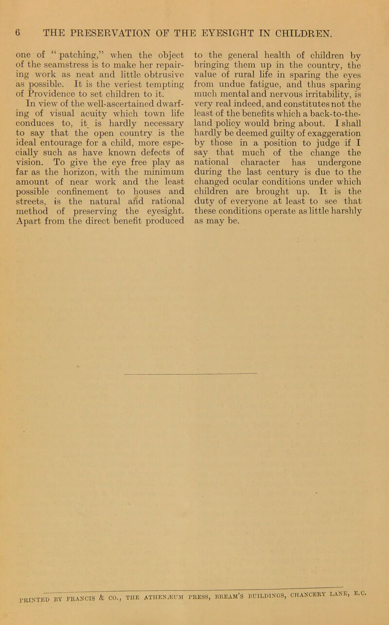 one of “ patching,” when the object of the seamstress is to make her repair- ing work as neat and little obtrusive as possible. It is the veriest tempting of Providence to set children to it. In view of the well-ascertained dwarf- ing of visual acuity which town life conduces to, it is hardly necessary to say that the open country is the ideal entourage for a child, more espe- cially such as have knovm defects of vision. To give the eye free play as far as the horizon, with the minimum amount of near work and the least possible confinement to houses and streets, is the natural and rational method of preserving the eyesight. Apart from the direct benefit produced to the general health of children by bringing them up in the country, the value of rural life in sparing the eyes from undue fatigue, and thus sparing much mental and nervous irritabihty, is very real indeed, and constitutes not the least of the benefits which a back-to-the- land pohcy would bring about. I shall hardly be deemed guilty of exaggeration by those in a position to judge if I say that much of the change the national character has undergone during the last century is due to the changed ocular conditions under which children are brought up. It is the duty of everyone at least to see that these conditions operate as little harshly as may be. rmXTED BY FRANCIS & CO., THE ATIIENAOUM PRESS, BREAM’S BUILDINGS, CHANCERY LANE, E.C.