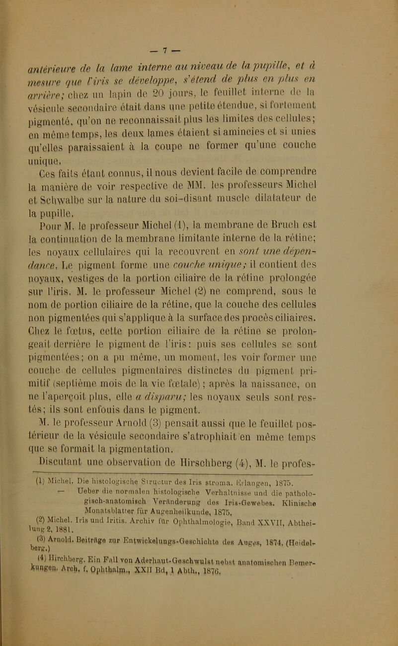 antérieure de la lame interne au niveau de la'pupille, et a mesure que l'iris se développe, s étend de plus en plus en arrière; chez un lapin de 20 jours, le feuillet interne de la vésicule secondaire était dans une petite étendue, si fortement pigmenté, qu’on ne reconnaissait plus les limites des cellules; on même temps, les deux lames étaient si amincies et si unies qu’elles paraissaient à la coupe ne former qu une couche unique, Ces faits étant connus, il nous devient facile de comprendre la manière de voir respective de MM. les professeurs Michel et Schwalbe sur la nature du soi-disant muscle dilatateur de la pupille. Pour M. le professeur Michel (1), la membrane de Bruch est la continuation de la membrane limitante interne de la rétine; les noyaux cellulaires qui la recouvrent en sont une dépen- dance, Le pigment forme une couche unique; il contient des noyaux, vestiges de la portion ciliaire de la rétine prolongée sur l’iris. M. le professeur Michel (2) ne comprend, sous le nom de portion ciliaire de la rétine, que la couche des cellules non pigmentées qui s’applique à la surface des procès ciliaires. Chez le fœtus, cette portion ciliaire de la rétine se prolon- geait derrière le pigment de l’iris: puis ses cellules se sont pigmentées; on a pu même, un moment, les voir former une couche de cellules pigmentaires distinctes du pigment pri- mitif (septième mois de la vie fœtale) ; après la naissance, on ne. l’aperçoit plus, elle a disparu; les noyaux seuls sont res- tés; ils sont enfouis dans le pigment. M. le professeur Arnold (3) pensait aussi que le feuillet pos- térieur de la vésicule secondaire s’atrophiait en même temps que se formait la pigmentation. Discutant une observation de Hirschberg (4), M. le profes- (1) Michel. Die histologisoiie Siructur des Iris stroma. Krlangen, 1875. — Ueber die normale» histologische Verhaltnisse und die patholo- gisch-anatomiscli Verilnderung des Iris-Gewebes. Ivlinisclie Monatsblatter fur Augenheilkunde, 1875, (2) Michel. Iris und Iritis. Archiv für Oplithalmologie, Band XXVII, Abtkei- lung 2, 1881. (3) Arnold. Beitrllge 7,ur Entwickelungs-Geschichta des Auges, 1874. (Heidel- berg,) (4) Iliu.hberg. Ein Fall von Aderhaut-Geschwulst nebst anatomischen Bemer- kungen, Arch, f. Oplithalm-, XXII Bd, 1 Abth,, 187G.