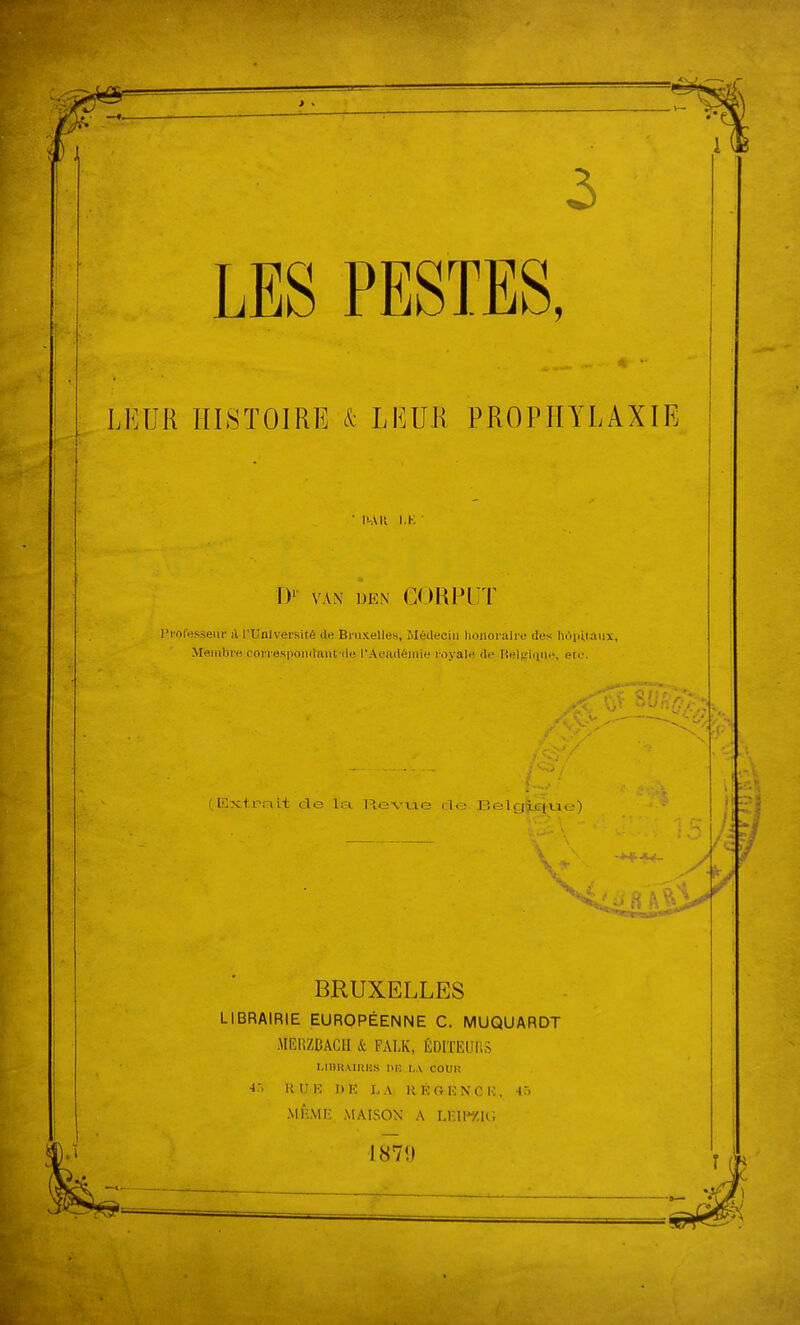 • m\U KK ■ I)' VAN DEN GORPl'l' rrolesseur il l'Université de Bruxelles, Médecin honoraire des hôpitaux. Membre correspondant-île l'Aeadéinie royale de Reljthine, etc. (K;xti?ait de la. lAevae de Helgiciue) Ç77r->:... ^ ’■! «. r'; . • t ’ f' ■“ BRUXELLES LIBRAIRIE EUROPÉENNE C. MUQUARDT .MEnZBACH & FALK, ÉDlTEUfiS UBRAIRKS »R U.V COUR lô HUlî I)K X,.V H R GU N CK, -lô ■MUMi- MAISON A Lr.ii*y.u; 187Î» /