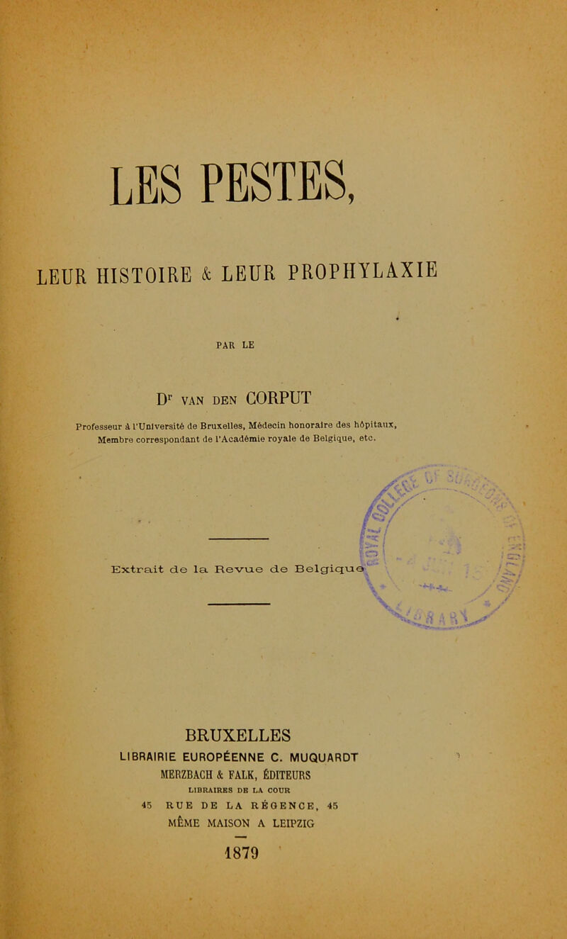 LEUR HISTOIRE & LEUR PROPHYLAXIE PAR LE D*’ VAN DEN CORPUT Professeur à rUnlversité de Bruxelles, Médecin honoraire des hôpitaux, Membre correspondant de l'Académie royale de Belgique, etc. m ’ Extrait de la Revu.e de Belgique BRUXELLES LIBRAIRIE EUROPÉENNE C. MUQUARDT MERZBACH & FALK, ÉDITEURS LIBRAIRES DE LA COUR 45 RUE DE LA RÉGENCE, 45 MÊME MAISON A LEIPZIG 1879