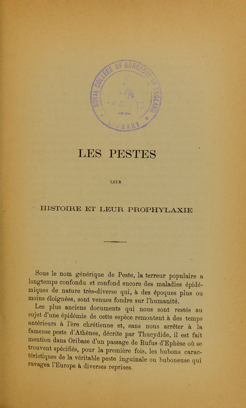 LEUR HISTOIRE ET LEUR PROPHYLAXIE Sous le nom générique de Peste, la terreur populaire a longtemps confondu et confond encore des maladies épidé- miques de nature très-diverse qui, à des époques plus ou moins éloignées, sont venues fondre sur l’humanité. Les plus anciens documents qui nous sont restés au sujet d’une épidémie de cette espèce remontent à des temps antérieurs à l’ère chrétienne et, sans nous arrêter à la fameuse peste d’Athènes, décrite par Thucydide, il est fait mention dans Orihase d’un passage de Rufus d’Ephèse où se trouvent spécifiés, pour la première fois, les bubons carac- téristiques de la véritable peste inguinale ou buboneuse qui ravagea 1 Europe à diverses reprises.