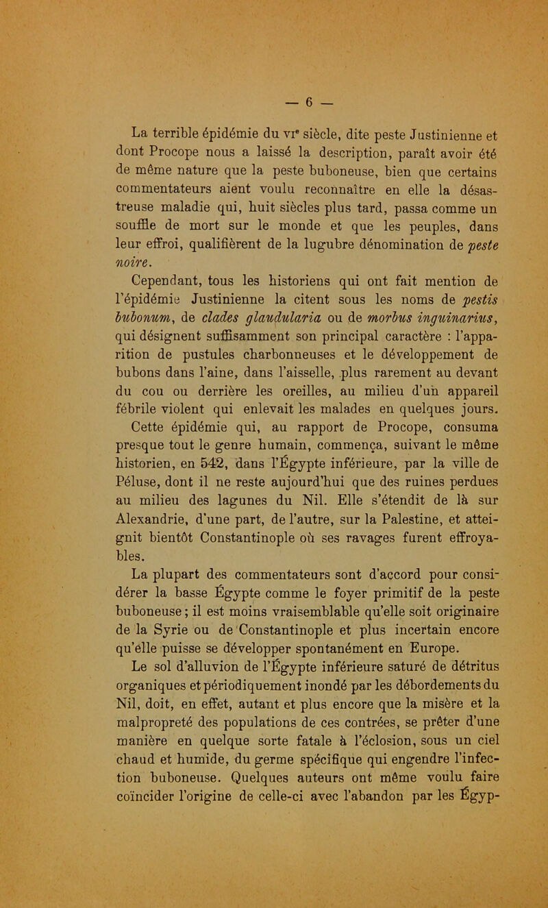 La terrible épidémie du vi* siècle, dite peste Justinienne et dont Procope nous a laissé la description, paraît avoir été de même nature que la peste buboneuse, bien que certains commentateurs aient voulu reconnaître en elle la désas- treuse maladie qui, huit siècles plus tard, passa comme un souffle de mort sur le monde et que les peuples, dans leur effroi, qualifièrent de la lugubre dénomination de 'peste noire. Cependant, tous les historiens qui ont fait mention de l’épidémie Justinienne la citent sous les noms de pestis luhonnm, de clades glaudnlaria ou de morhus inguinarius, qui désignent suffisamment son principal caractère : l’appa- rition de pustules charbonneuses et le développement de bubons dans l’aine, dans l’aisselle, plus rarement au devant du cou ou derrière les oreilles, au milieu d’un appareil fébrile violent qui enlevait les malades en quelques jours. Cette épidémie qui, au rapport de Procope, consuma presque tout le genre humain, commença, suivant le même historien, en 542, dans l’Égypte inférieure, par la ville de Péluse, dont il ne reste aujourd’hui que des ruines perdues au milieu des lagunes du Nil. Elle s’étendit de là sur Alexandrie, d’une part, de l’autre, sur la Palestine, et attei- gnit bientôt Constantinople où ses ravages furent effroya- bles. La plupart des commentateurs sont d’accord pour consi- dérer la basse Égypte comme le foyer primitif de la peste buboneuse ; il est moins vraisemblable quelle soit originaire de la Syrie ou de Constantinople et plus incertain encore qu’elle puisse se développer spontanément en Europe. Le sol d’alluvion de l’Égypte inférieure saturé de détritus organiques et périodiquement inondé par les débordements du Nil, doit, en effet, autant et plus encore que la misère et la malpropreté des populations de ces contrées, se prêter d’une manière en quelque sorte fatale à l’éclosion, sous un ciel chaud et humide, du germe spécifique qui engendre l’infec- tion buboneuse. Quelques auteurs ont même voulu faire coïncider l’origine de celle-ci avec l’abandon par les Égyp-
