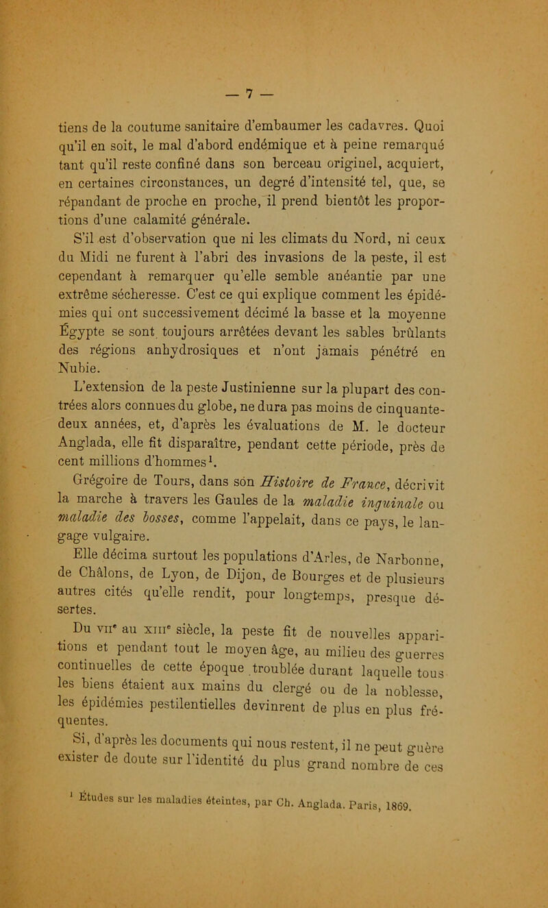 tiens de la coutume sanitaire d’embaumer les cadavres. Quoi qu’il en soit, le mal d’abord endémique et h peine remarqué tant qu’il reste confiné dans son berceau originel, acquiert, en certaines circonstances, un degré d’intensité tel, que, se répandant de proche en proche,'il prend bientôt les propor- tions d’une calamité générale. S’il est d’observation que ni les climats du Nord, ni ceux du Midi ne furent à l’abri des invasions de la peste, il est cependant à remarquer qu’elle semble anéantie par une extrême sécheresse. C’est ce qui explique comment les épidé- mies qui ont successivement décimé la basse et la moyenne Égypte se sont toujours arrêtées devant les sables brûlants des régions anhydrosiques et n’ont jamais pénétré en Nubie. L’extension de la peste Justinienne sur la plupart des con- trées alors connues du globe, ne dura pas moins de cinquante- deux années, et, d’après les évaluations de M. le docteur Anglada, elle fit disparaître, pendant cette période, près de cent millions d’hommes L Grégoire de Tours, dans son Histoire de France, décrivit la marche à travers les Gaules de la maladie inguinale ou maladie des lasses, comme l’appelait, dans ce pays, le lan- gage vulgaire. Elle décima surtout les populations d’Arles, de Narbonne, de Châlons, de Lyon, de Dijon, de Bourges et de plusieurs autres cités quelle rendit, pour longtemps, presque dé- sertes. _ Du VII* au XIII* siècle, la peste fit de nouvelles appari- tions et pendant tout le moyen âge, au milieu des guerres continuelles de cette époque troublée durant laquelle tous les biens étaient aux mains du clergé ou de la noblesse, les épidémies pestilentielles devinrent de plus en plus fré- quentes. ^ Si, d après les documents qui nous restent, il ne peut guère exister de doute sur l’identité du plus grand nombre de ces ' Éludes sur les maladies éteintes, par Cli. Anglada. Paris, 1869.