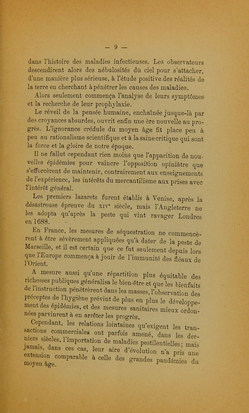 dans l’histoire des maladies infectieuses. Les observateurs descendirent alors des nébulosités du ciel pour s’attacher, d’une manière plus sérieuse, à l’étude positive des réalités de la terre en cherchant à pénétrer les causes des maladies. Alors seulement commença l’analyse de leurs symptômes et la recherche de leur prophylaxie. Le réveil de la pensée humaine, enchaînée jusque-là par des croyances absurdes, ouvrit enfin une ère nouvelle au pro- grès. L’ignorance crédule du moyen âge fit place peu à peu au rationalisme scientifique et à la saine critique qui sont la force et la gloire de notre époque. Il ne fallut cependant rien moins que l’apparition de nou- velles épidémies pour vaincre l’opposition opiniâtre que s’efforcèrent de maintenir, contrairement aux enseignements de l’expérience, les intérêts du mercantilisme aux prises avec l’intérêt général. Les premiers lazarets furent établis à Venise, après la désastreuse épreuve du xiV> siècle, mais l'Angleterre ne les adopta qu’après la peste qui vint ravager Londres en 1688. En France, les mesures de séquestration ne commencè- rent à être sévèrement appliquées qu’à dater de la peste de Marseille, et il est certain que ce fut seulement depuis lors que l’Europe commença à jouir de l’immunité des fléaux de rOrient. ^ A mesure aussi qu’une répartition plus équitable des richesses publiques généralisa le bien-être et que les bienfaits de 1 instruction pénétrèrent dans les masses, l’observation des préceptes de 1 hygiène prévint de plus en plus le dévelopne- ment des épidémies, et des mesures sanitaires mieux ordL- nées parvinrent à en arrêter les progrès. Cependant, les relations lointaines qu’exigent les tran sacüous commerciale, ont parfois am\né, 1ns les de^ mers siècles, l’importation de maladies pestilentielles • mais jamais, dans ces cas, leur aire d'évolution n’a pris une è celle des grandes pandéLes