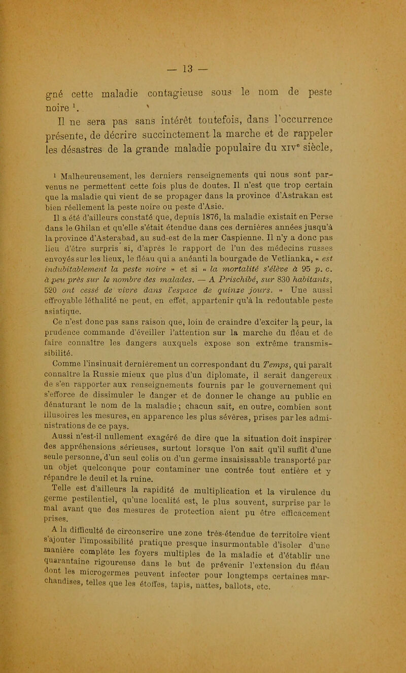 g’né cette maladie contagieuse sous le nom de peste noire ^ ' Il ne sera pas sans intérêt toutefois, dans l’occurrence présente, de décrire succinctement la marche et de rappeler les désastres de la grande maladie populaire du xiv® siècle, I Malheureusement, les derniers renseignements qui nous sont par- venus ne permettent cette fois plus de doutes. Il n’est que trop certain que la maladie qui vient de se propager dans la province d’Astrakan est bien réellement la peste noire ou peste d’Asie. II a été d’ailleurs constaté que, depuis 1876, la maladie existait en Perse dans le Ghilan et qu’elle s’était étendue dans ces dernières années jusqu’à la province d’Asterabad, au sud-est de la mer Caspienne. Il n’y a donc pas lieu d’être surpris si, d’après le rapport de l’un des médecins russes envoyés sur les lieux, le fléau qui a anéanti la bourgade de Vetlianka, « est indubitablement la peste noire » et si •* la mortalité s'élève à 95 p. c. à peu près sur le nombre des malades. — A Prischibé, sur 830 habitants, 520 ont cessé de vivre dans l'espace de quinze jours. » Une aussi effroyable léthalité ne peut, en effét, appartenir qu’à la redoutable peste asiatique. Ce n’est donc pas sans raison que, loin de craindre d’exciter la peur, la prudence commande d’éveiller l’attention sur la marche du fléau et de faire connaître les dangers auxquels expose son extrême transmis- sibilité. Comme l’insinuait dernièrement un correspondant du Temps, qui paraît connaître la Russie mieux que plus d’un diplomate, il serait dangereux de s’en rapporter aux renseignements fournis par le gouvernement qui s’efforce de dissimuler le danger et de donner le change au public en dénaturant le nom de la maladie ; chacun sait, en outre, combien sont illusoires les mesures, en apparence les plus sévères, prises parles admi- nistrations de ce pays. Aussi n’est-il nullement exagéré de dire que la situation doit inspirer des appréhensions sérieuses, surtout lorsque l’on sait qu’il suffit d’une seule personne, d’un seul colis ou d’un germe insaisissable transporté par un objet quelconque pour contaminer une contrée tout entière et y répandre le deuil et la ruine. Telle est d’ailleurs la rapidité de multiplication et la virulence du geime pestilentiel, qu une localité est, le plus souvent, surprise par le mal avant que des mesures de protection aient pu être efficacement prises. ^ A la difficulté de circonscrire une zone très-étendue de territoire vient s ajouter l’impossibilité pratique presque insurmontable d’isoler d’une manière complète les foyers multiples de la maladie et d’établir une quarantaine rigoureuse dans le but de prévenir l'extension du fléau nont les microgermes peuvent infecter pour longtemps certaines mar- chandises, telles que les étoffes, tapis, nattes, ballots, etc.