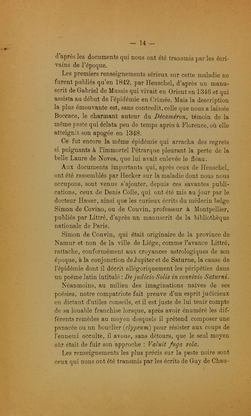 d’après les documents qui nous ont été transmis par les écri- vains de l’époque. Les premiers renseignements sérieux sur cette maladie ne furent publiés qu en 1842, par Henschel, d’après un manu- scrit de Gabriel de Mussis qui vivait en Orient en 1346 et qui assista au début de 1 épidémie en Crimée. Mais la description la plus émouvante est, sans contredit, celle que nous a laissée Boccace, le charmant auteur du Décaméron, témoin de la même peste qui éclata peu de temps après à Florence, où elle atteignit son apogée en 1348. Ce fut encore la même épidémie qui arracha des regrets si poignants à l’immortel Pétrarque pleurant la perte de la belle Laure de Noves, que lui avait enlevée le fléau. Aux documents importants qui, après ceux de Henschel, ont été rassemblés par Hecker sur la maladie dont nous nous occupons, sont venus s’ajouter, depuis ces savantes publi- cations, ceux de Denis Colle, qui ont été mis au jour par le docteur Hæser, ainsi que les curieux écrits du médecin belge Simon de Covino, ou de Couvin, professeur à Montpellier, publiés par Littré, d’après un manuscrit de la bibliothèque nationale de Paris. Simon de Couvin, qui était originaire de la province de Namur et non de la ville de Liège, comme l’avance Littré, rattache, conformément aux croyances astrologiques de son époque, à la conjonction de Jupiter et de Saturne, la cause de l’épidémie dont il décrit allégoriquement les péripéties dans un poème latin intitulé : De judicio Solis in convivio Satiirni. Néanmoins, au milieu des imaginations naïves de ses poésies, notre compatriote fait preuve d’un esprit judicieux en dictant d’utiles conseils, et il est juste de lui tenir compte de sa louable franchise lorsque, après avoir énuméré les dif- férents remèdes au moyen desquels il prétend composer une panacée ou un bouclier (clypeum) pour résister aux coups de l’ennemi occulte, il avoue, sans détours, que le seul moyen sûr était de fuir son approche : Valuit fuga sola. Les renseignements les plus précis sur la peste noire sont ceux qui nous ont été transmis par les écrits de Guy de Chau-