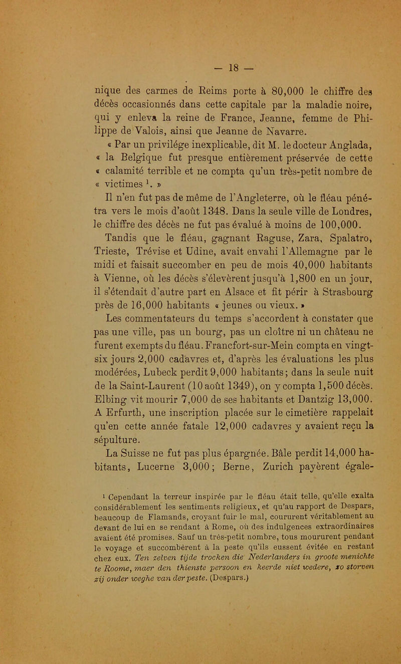 nique des carmes de Reims porte à 80,000 le chiffre des décès occasionnés dans cette capitale par la maladie noire, qui y enleva la reine de France, Jeanne, femme de Phi- lippe de Valois, ainsi que Jeanne de Navarre. « Par un privilège inexplicable, dit M, le docteur Anglada, « la Belgique fut presque entièrement préservée de cette « calamité terrible et ne compta qu’un très-petit nombre de « victimes h » Il n’en fut pas de même de l’Angleterre, où le fléau péné- tra vers le mois d’août 1348. Dans la seule ville de Londres, le chiffre des décès ne fut pas évalué à moins de 100,000. Tandis que le fléau, gagnant Raguse, Zara, Spalatro, Trieste, Trévise et Udine, avait envahi l’Allemagne par le midi et faisait succomber en peu de mois 40,000 habitants à Vienne, où les décès s’élevèrent j usqu’à 1,800 en un jour, il s’étendait d’autre part en Alsace et fit périr à Strasbourg près de 16,000 habitants « jeunes ou vieux. » Les commentateurs du temps s’accordent à constater que pas une ville, pas un bourg, pas un cloître ni un château ne furent exempts du fléau. Francfort-sur-Mein compta en vingt- six jours 2,000 cadavres et, d’après les évaluations les plus modérées, Lubeck perdit 9,000 habitants; dans la seule nuit de la Saint-Laurent (10 août 1349), on y compta 1,500 décès. Elbing vit mourir 7,000 de ses habitants et Dantzig 13,000. A Erfurth, une inscription placée sur le cimetière rappelait qu’en cette année fatale 12,000 cadavres y avaient reçu la sépulture. La Suisse ne fut pas plus épargnée. Bâle perdit 14,000 ha- bitants, Lucerne 3,000; Berne, Zurich payèrent égale- 1 Cependant la terreur inspirée par le fléau était telle, qu’elle exalta considérablement les sentiments religieux, et qu’au rapport de Despars, beaucoup de Flamands, croyant fuir le mal, coururent véritablement au devant de lui en se rendant à Rome, où des indulgences extraordinaires avaient été promises. Sauf un très-petit nombre, tous moururent pendant le voyage et succombèrent à la peste qu’ils eussent évitée en restant chez eux. Ten zelven tijde trochen die Nederlanders in groote menichte te Roome, maer den thienste persoon en keerde niet wedere, xo storven zij onder weghe van der peste. (Despars.)