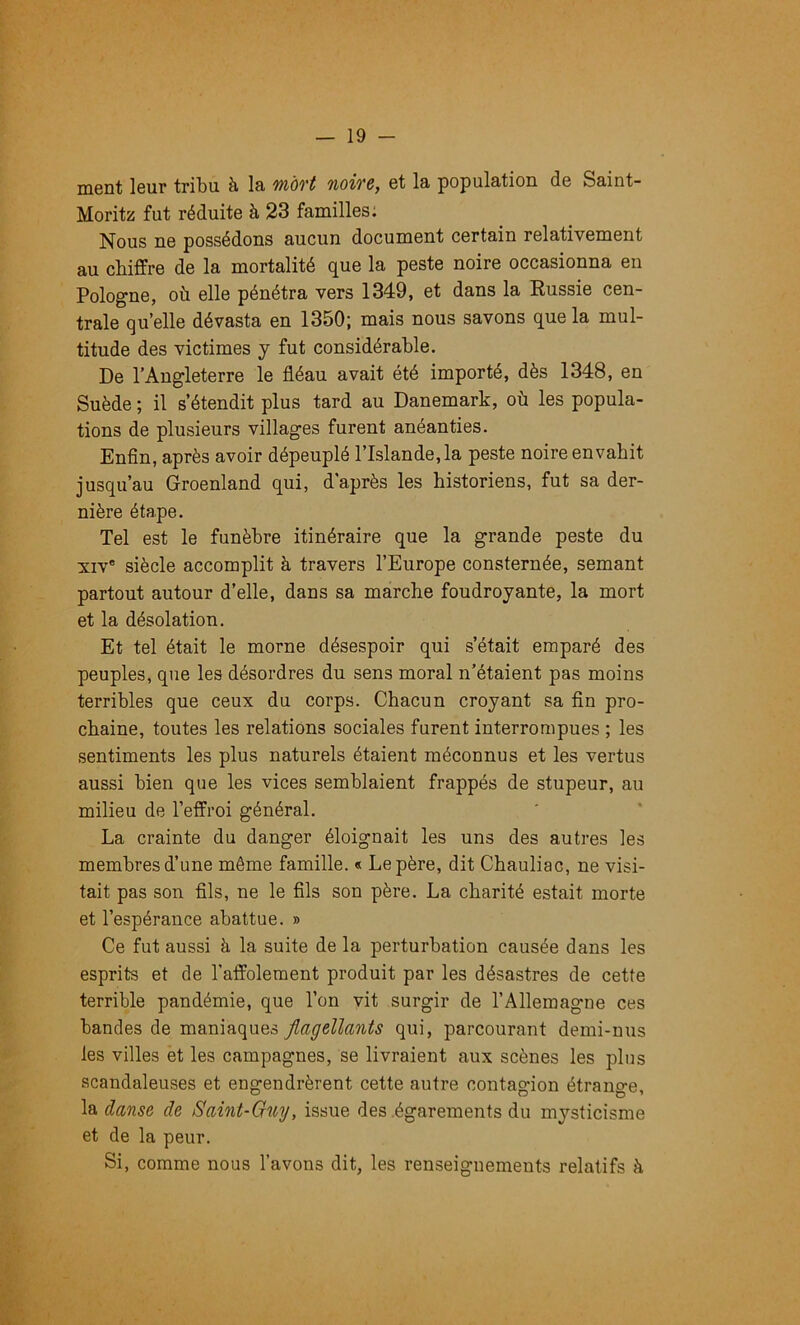 ment leur tribu à la 7>iôvt noiTC^ et la population de Saint- Moritz fut réduite à 23 familles: Nous ne possédons aucun document certain relativement au chiffre de la mortalité que la peste noire occasionna en Pologne, où elle pénétra vers 1349, et dans la Eussie cen- trale quelle dévasta en 1350; mais nous savons que la mul- titude des victimes y fut considérable. De l’Angleterre le fléau avait été importé, dès 1348, en Suède ; il s’étendit plus tard au Danemark, où les popula- tions de plusieurs villages furent anéanties. Enfin, après avoir dépeuplé l’Islande, la peste noire envahit jusqu’au Groenland qui, d'après les historiens, fut sa der- nière étape. Tel est le funèbre itinéraire que la grande peste du XIV' siècle accomplit à travers l’Europe consternée, semant partout autour d’elle, dans sa marche foudroyante, la mort et la désolation. Et tel était le morne désespoir qui s’était emparé des peuples, que les désordres du sens moral n’étaient pas moins terribles que ceux du corps. Chacun croyant sa fin pro- chaine, toutes les relations sociales furent interrompues ; les sentiments les plus naturels étaient méconnus et les vertus aussi bien que les vices semblaient frappés de stupeur, au milieu de l’effroi général. La crainte du danger éloignait les uns des autres les membres d’une même famille. « Le père, dit Chauliac, ne visi- tait pas son fils, ne le fils son père. La charité estait morte et l’espérance abattue. » Ce fut aussi à la suite de la perturbation causée dans les esprits et de l’affolement produit par les désastres de cette terrible pandémie, que l’on vit surgir de l’Allemagne ces bandes de maniaques Jlagellants qui, parcourant demi-nus les villes et les campagnes, se livraient aux scènes les plus scandaleuses et engendrèrent cette autre contagion étrange, danse de Saint-Ouy, issue des .égarements du mysticisme et de la peur. Si, comme nous l’avons dit, les renseignements relatifs à